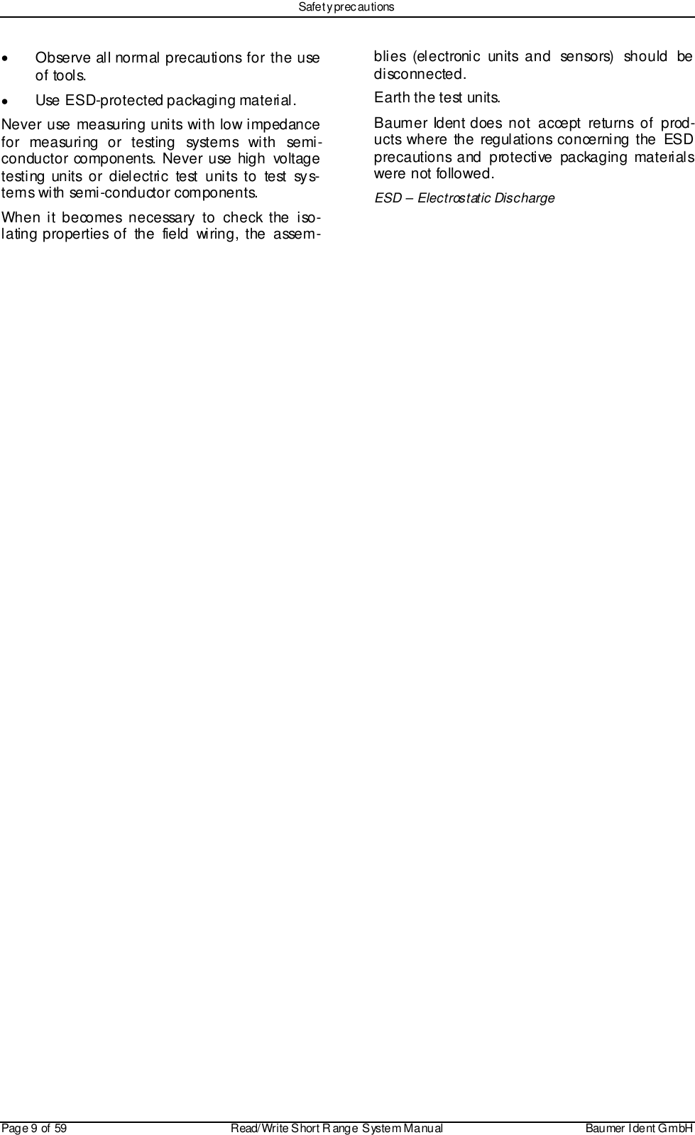 Safet y prec autionsPage 9 of 59 Read/Write S hort R ange System Manual Baumer I dent G mbH•  Observe all normal precautions for the useof tools.•  Use ESD-protected packaging material.Never use measuring units with low impedancefor measuring or testing systems with semi-conductor components. Never use high voltagete sti ng units o r diel ectri c te st u ni ts to test sy s-tems with semi-conductor components.When it becomes necessary to check the iso-lating properties of the field wiring, the assem-blies (electronic units and sensors)  should bedisconnected.Earth the test units.Baumer Ident does not accept returns of prod-ucts where the regulations concerning the ESDprecautions and protective packaging materialswere not followed.ESD – Electrostatic Discharge