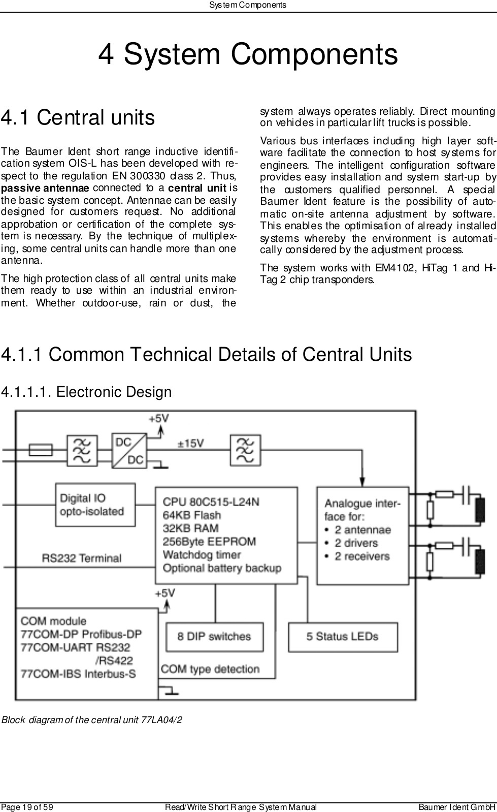 Sys tem ComponentsPage 19 of 59 Read/Write S hort R ange System Manual Baumer I dent G mbH4 System Components4.1 Central unitsThe Baumer Ident short range inductive identifi-cation system OIS-L has been developed with re-spect to the regulation EN 300330 class 2. Thus,passive antennae connected to a central unit isthe basic system concept. Antennae can be easilydesigned for customers request. No additionalapprobation or certification of the complete sys-tem is necessary. By the technique of multiplex-ing, some central units can handle more than oneantenna.The high protection class of all central units makethem ready to use within an industrial environ-ment. Whether outdoor-use, rain or dust, thesystem always operates reliably. Direct mountingon vehicles in particular lift trucks is possible.Various bus interfaces including high layer soft-ware facilitate the connection to host systems forengineers. The intelligent configuration softwareprovides easy installation and system start-up bythe customers qualified personnel. A specialBaumer Ident feature is the possibility of auto-matic on-site antenna adjustment by software.This enables the optimisation of already installedsystems whereby the environment is automati-cally considered by the adjustment process.The system works with EM4102, HiTag 1 and Hi-Tag 2 chip transponders.4.1.1 Common Technical Details of Central Units4.1.1.1. Electronic DesignBlock diagram of the central unit 77LA04/2