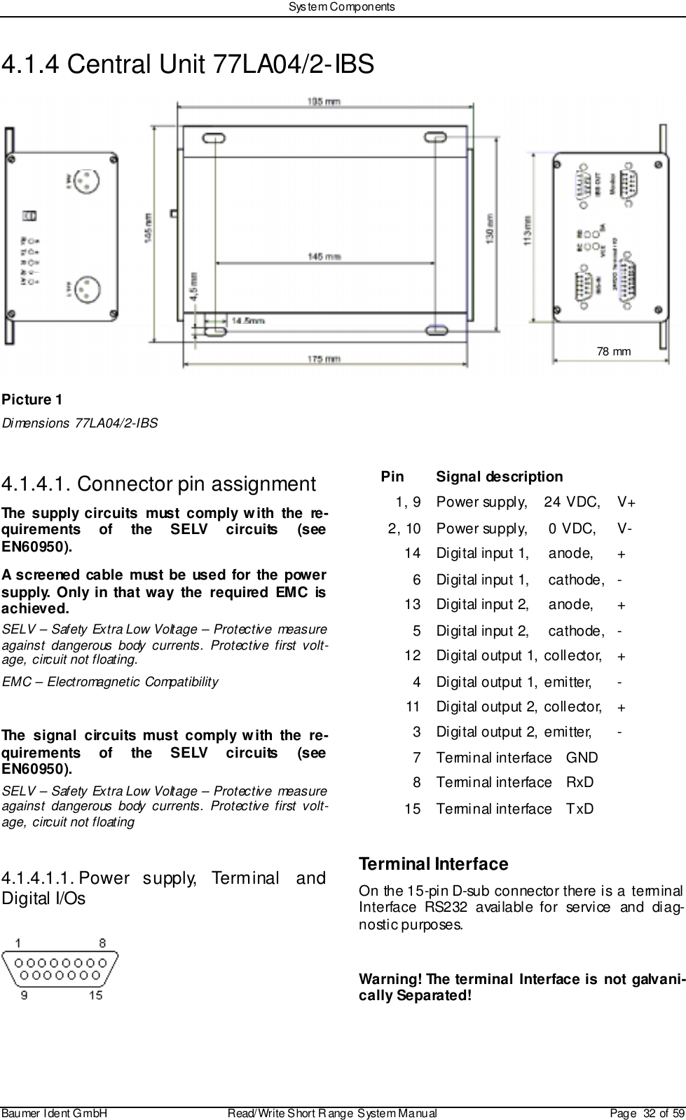 Sys tem ComponentsBaumer I dent G mbH  Read/Write S hort R ange System Manual Page  32 of 594.1.4 Central Unit 77LA04/2-IBS78 mmPicture 1Dimensions 77LA04/2-IBS4.1.4.1. Connector pin assignmentThe supply circuits must comply with the re-quirements of the SELV circuits (seeEN60950).A screened cable must be used for the powersupply. Only in that way the required EMC isachieved.SELV – Safety Extra Low Voltage – Protective measureagainst dangerous body currents. Protective first volt-age, circuit not floating.EMC – Electromagnetic CompatibilityThe signal circuits must comply with the re-quirements of the SELV circuits (seeEN60950).SELV – Safety Extra Low Voltage – Protective measureagainst dangerous body currents. Protective first volt-age, circuit not floating4.1.4.1.1. Power  supply,  Terminal  andDigital I/OsPin Signal description1, 9 Power supply,  24 VDC,  V+2, 10 Power supply,  0 VDC,  V-14 Digital input 1,  anode,  +6 Digital input 1,  cathode,  -13 Digital input 2,  anode,  +5 Digital input 2,  cathode,  -12 Digital output 1,  collector,  +4 Digital output 1, emi tter,  -11 Digital output 2, coll ector,  +3 Digital output 2, emi tter,  -7 Terminal interface  GND8 Terminal interface  RxD15 Terminal interface  TxDTerminal InterfaceOn the 15-pin D-sub connector there is a terminalInterface RS232 available for service and diag-nostic purposes.Warning! The terminal Interface is not galvani-cally Separated!