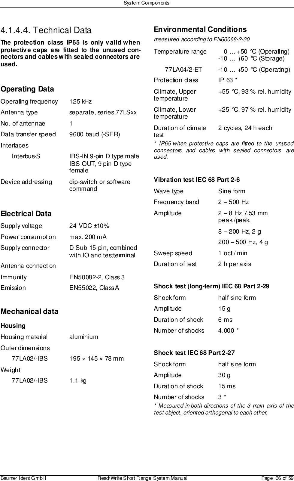 Sys tem ComponentsBaumer I dent G mbH  Read/Write S hort R ange System Manual Page  36 of 594.1.4.4. Technical DataThe protection class IP65 is only valid whenprotective caps are fitted to the unused con-nectors and cables with sealed connectors areused.Operating DataOperating frequency 125 kHzAntenna type separate, series 77LSxxNo. of antennae 1Data transfer speed 9600 baud (-SER)InterfacesInterbus-S IBS-IN 9-pin D type maleIBS-OUT, 9-pin D typefemaleDevice addressing dip-switch or softwarecommandElectrical DataSupply voltage 24 VDC ±10%Power consumption max. 200 mASupply connector D-Sub 15-pin, combinedwith IO and testterminalAntenna connectionImmunity EN50082-2, Class 3Emission EN55022, Class AMechanical dataHousingHousing material aluminiumOuter dimensions77LA02/-IBS 195 × 145 × 78 mmWeight77LA02/-IBS 1.1 kgEnvironmental Conditionsmeasured according to EN60068-2-30Temperature range    0 … +50 °C (Operating)-10 … +60 °C (Storage)77LA04/2-ET -10 … +50 °C (Operating)Protection class IP 63 *Climate, Uppertemperature +55 °C, 93 % rel. humidityClimate, Lowertemperature +25 °C, 97 % rel. humidityDuration of climatetest 2 cycles, 24 h each* IP65 when protective caps are fitted to the unusedconnectors and cables with sealed connectors areused.Vibration test IEC 68 Part 2-6Wave type Sine formFrequency band 2 – 500 HzAmplitude 2 – 8 Hz 7,53 mmpeak./peak.8 – 200 Hz, 2 g200 – 500 Hz, 4 gSweep speed 1 oct / minDuration of test 2 h per axisShock test (long-term) IEC 68 Part 2-29Shock form half sine formAmplitude 15 gDuration of shock 6 msNumber of shocks 4.000 *Shock test IEC 68 Part 2-27Shock form half sine formAmplitude 30 gDuration of shock 15 msNumber of shocks 3 ** Measured in both directions of the 3 main axis of thetest object, oriented orthogonal to each other.