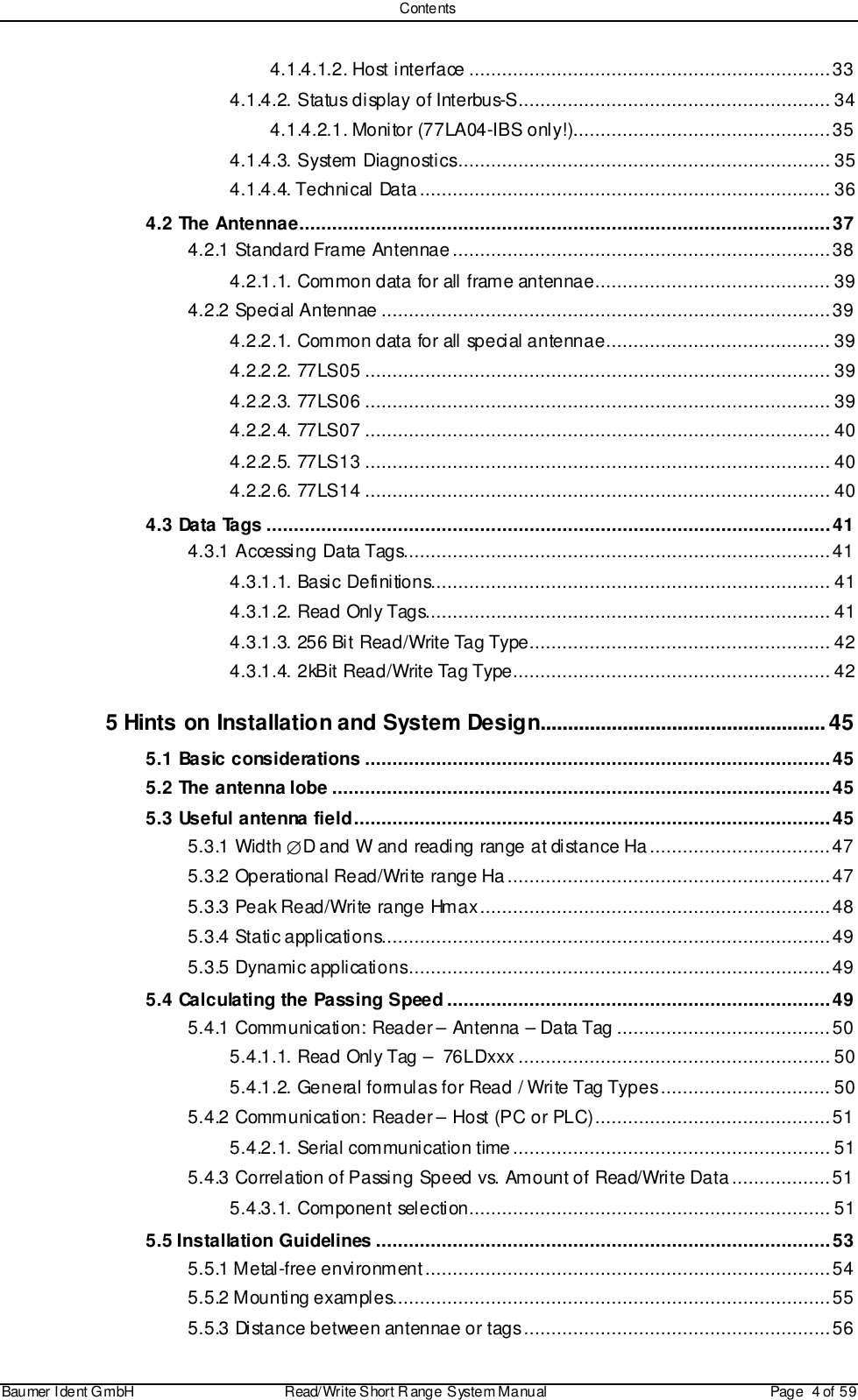 ContentsBaumer I dent G mbH  Read/Write S hort R ange System Manual Page  4 of  594.1.4.1.2. Host interface ..................................................................334.1.4.2. Status display of Interbus-S......................................................... 344.1.4.2.1. Monitor (77LA04-IBS only!)...............................................354.1.4.3. System Diagnostics.................................................................... 354.1.4.4. Technical Data........................................................................... 364.2 The Antennae.................................................................................................374.2.1 Standard Frame Antennae.....................................................................384.2.1.1. Common data for all frame antennae........................................... 394.2.2 Special Antennae ..................................................................................394.2.2.1. Common data for all special antennae......................................... 394.2.2.2. 77LS05 ..................................................................................... 394.2.2.3. 77LS06 ..................................................................................... 394.2.2.4. 77LS07 ..................................................................................... 404.2.2.5. 77LS13 ..................................................................................... 404.2.2.6. 77LS14 ..................................................................................... 404.3 Data Tags .......................................................................................................414.3.1 Accessing Data Tags..............................................................................414.3.1.1. Basic Definitions......................................................................... 414.3.1.2. Read Only Tags.......................................................................... 414.3.1.3. 256 Bit Read/Write Tag Type....................................................... 424.3.1.4. 2kBit Read/Write Tag Type.......................................................... 425 Hints on Installation and System Design....................................................455.1 Basic considerations .....................................................................................455.2 The antenna lobe ...........................................................................................455.3 Useful antenna field.......................................................................................455.3.1 Width ∅D and W and reading range at distance Ha.................................475.3.2 Operational Read/Write range Ha...........................................................475.3.3 Peak Read/Write range Hmax................................................................485.3.4 Static applications..................................................................................495.3.5 Dynamic applications.............................................................................495.4 Calculating the Passing Speed ......................................................................495.4.1 Communication: Reader – Antenna – Data Tag .......................................505.4.1.1. Read Only Tag –  76LDxxx ......................................................... 505.4.1.2. General formulas for Read / Write Tag Types............................... 505.4.2 Communication: Reader – Host (PC or PLC)...........................................515.4.2.1. Serial communication time.......................................................... 515.4.3 Correlation of Passing Speed vs. Amount of Read/Write Data..................515.4.3.1. Component selection.................................................................. 515.5 Installation Guidelines ...................................................................................535.5.1 Metal-free environment..........................................................................545.5.2 Mounting examples................................................................................555.5.3 Distance between antennae or tags........................................................56