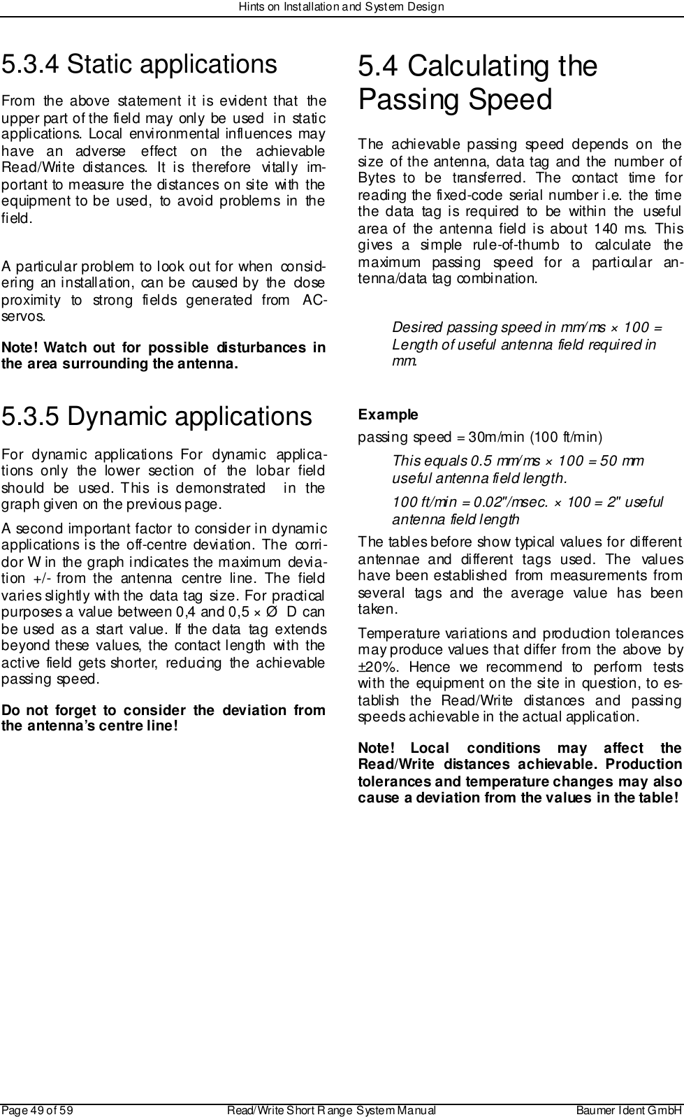 Hints on Installation and System DesignPage 49 of 59 Read/Write S hort R ange System Manual Baumer I dent G mbH5.3.4 Static applicationsFrom the above statement it is evident that theupper part of the field may only be used  in staticapplications. Local environmental influences mayhave an adverse effect on the achievableRead/Write distances. It is therefore  vitally  im-portant to measure the distances on site with theequipment to be used, to avoid problems in thefield.A particular problem to look out for when  consid-ering an installation, can be caused by the closeproximity to strong fields generated from AC-servo s.Note! Watch out for possible disturbances inthe area surrounding the antenna.5.3.5 Dynamic applicationsFor dynamic applications For dynamic applica-tions only the lower section of the lobar fieldshould be used. This is demonstrated  in thegraph given on the previous page.A second important factor to consider in dynamicapplications is the off-centre deviation. The corri-dor W in the graph indicates the maximum devia-tion +/- from the antenna centre line. The fieldvaries slightly with the data tag size. For practicalpurposes a value between 0,4 and 0,5 × Ø  D canbe used as a start value. If the data tag extendsbeyond these values, the contact length with theactive field gets shorter, reducing the achievablepassing speed.Do not forget to consider the deviation fromthe antenna’s centre line!5.4 Calculating thePassing SpeedThe achievable passing speed depends on thesize of the antenna, data tag and the number ofBytes to be transferred. The contact time forreading the fixed-code serial number i.e. the timethe data tag is required to be within the usefularea of the antenna field is about 140 ms. Thisgi ves a si m ple  rul e-of-th um b to  cal cul ate  th emaximum passing speed for a particular an-tenna/data tag combination.Desired passing speed in mm/ms × 100 =Length of useful antenna field required inmm.Examplepassing speed = 30m/min (100 ft/min)This equals 0.5 mm/ms × 100 = 50 mmuseful antenna field length.100 ft/min = 0.02&quot;/msec. × 100 = 2&quot; usefulantenna field lengthThe tables before show typical values for differentantennae and different tags used. The valueshave been established from measurements fromseveral tags and the average value has beentaken.Temperature variations and production tolerancesmay produce values that differ from the above by±20%. Hence we recommend to perform testswith the equipment on the site in question, to es-tablish the Read/Write distances and passingspeeds achievable in the actual application.Note! Local conditions may affect theRead/Write distances achievable. Productiontolerances and temperature changes  may  alsocause a deviation from the values in the table!