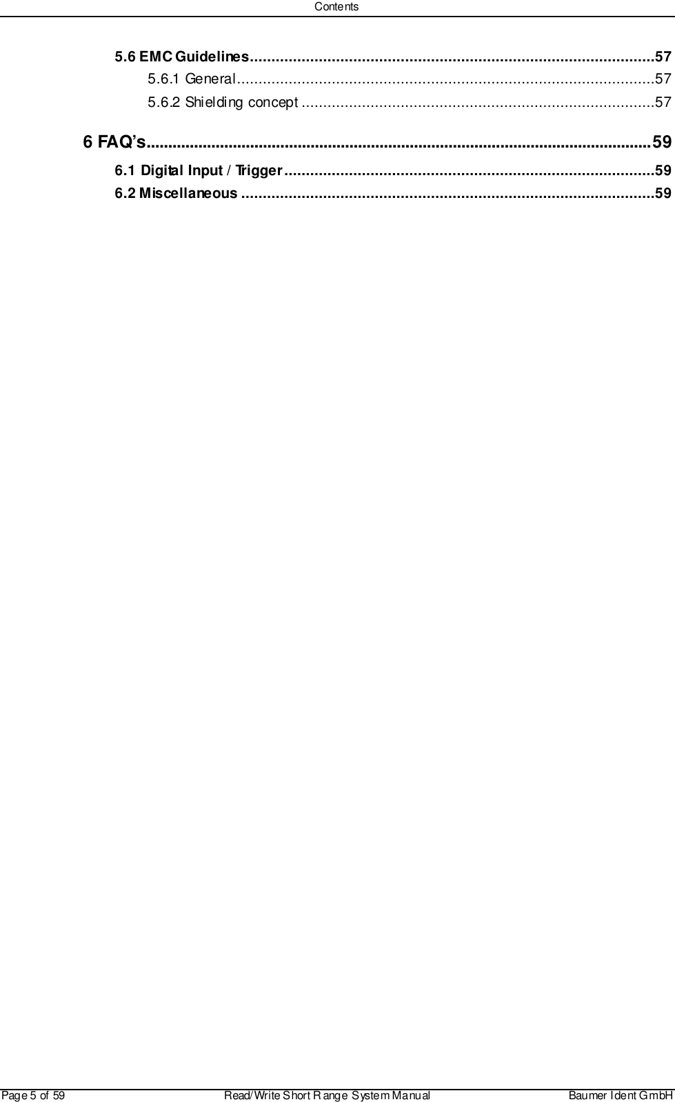 ContentsPage 5 of 59 Read/Write S hort R ange System Manual Baumer I dent G mbH5.6 EMC Guidelines..............................................................................................575.6.1 General.................................................................................................575.6.2 Shielding concept ..................................................................................576 FAQ’s.....................................................................................................................596.1 Digital Input / Trigger......................................................................................596.2 Miscellaneous ................................................................................................59