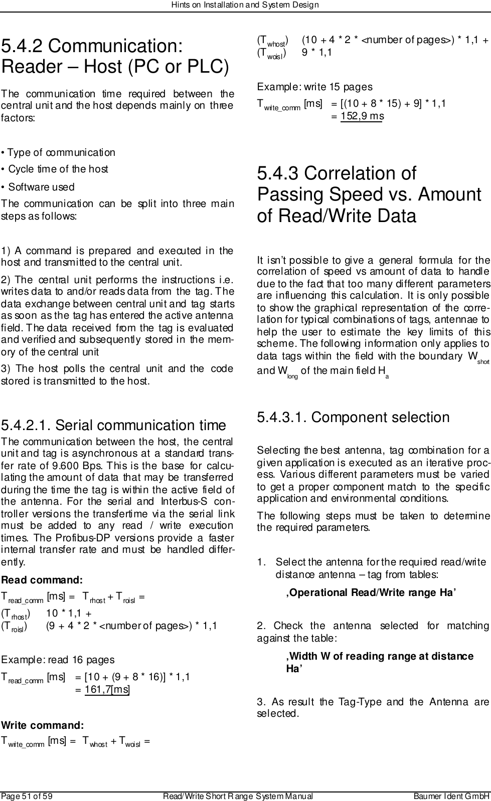 Hints on Installation and System DesignPage 51 of 59 Read/Write S hort R ange System Manual Baumer I dent G mbH5.4.2 Communication:Reader – Host (PC or PLC)The communication time required between thecentral unit and the host depends  mainly  on  threefactors:• Type of communication• Cycle time of the host• Software usedThe communication can be split into three mainsteps as follows:1) A command is prepared and executed in thehost and transmitted to the central unit.2) The central unit performs the instructions i.e.writes data to and/or reads data from the tag. Thedata exchange between central unit and tag startsas soon as the tag has entered the active antennafield. The data received from the tag is evaluatedand verified and subsequently stored in the mem-ory of the central unit3) The host polls the central unit and the codestored is transmitted to the host.5.4.2.1. Serial communication timeThe communication between the host, the centralunit and tag is asynchronous at a standard trans-fer rate of 9.600 Bps. This is the base for calcu-lating the amount of data that may be transferredduring the time the tag is within the active field ofthe antenna. For the serial and Interbus-S con-troller versions the transfertime via the serial linkmust be added to any read / write executiontimes. The Profibus-DP versions provide a fasterinternal transfer rate and must be handled differ-ently.Read command:Tre ad_c omm  [ms] = T rhost + Troisl =(Trhost)  10 * 1,1 +(Troisl) (9 + 4 * 2 * &lt;number of pages&gt;) * 1,1Example: read 16 pagesTre ad_c omm  [ms]  = [10 + (9 + 8 * 16)] * 1,1 = 161,7[ms]Write command:Twrite_comm [m s] = T wh os t  + Twoisl =(Twhost)  (10 + 4 * 2 * &lt;number of pages&gt;) * 1,1 +(Twoisl)9 * 1,1Example: write 15 pagesTwrite_comm [ms]  = [(10 + 8 * 15) + 9] * 1,1  = 152,9 ms5.4.3 Correlation ofPassing Speed vs. Amountof Read/Write DataIt isn’t possible to give a general formula for thecorrelation of speed vs amount of data to handledue to the fact that too many different parametersare influencing this calculation. It is only possibleto show the graphical representation of the corre-lation for typical combinations of tags, antennae tohelp the user to estimate the key limits of thisscheme. The following information only applies todata tags within the field with the boundary Wshortand Wlong of the main field Ha5.4.3.1. Component selectionSelecting the best antenna, tag combination for agiven application is executed as an iterative proc-ess. Various different parameters must be variedto get a proper component match to the specificapplication and environmental conditions.The following steps must be taken to determinethe required parameters.1.  Select the antenna for the required read/writedistance antenna – tag from tables:‚Operational Read/Write range Ha’2. Check the antenna selected for matchingagainst the table:‚Width W of reading range at distanceHa’3. As result the Tag-Type and the Antenna areselected.