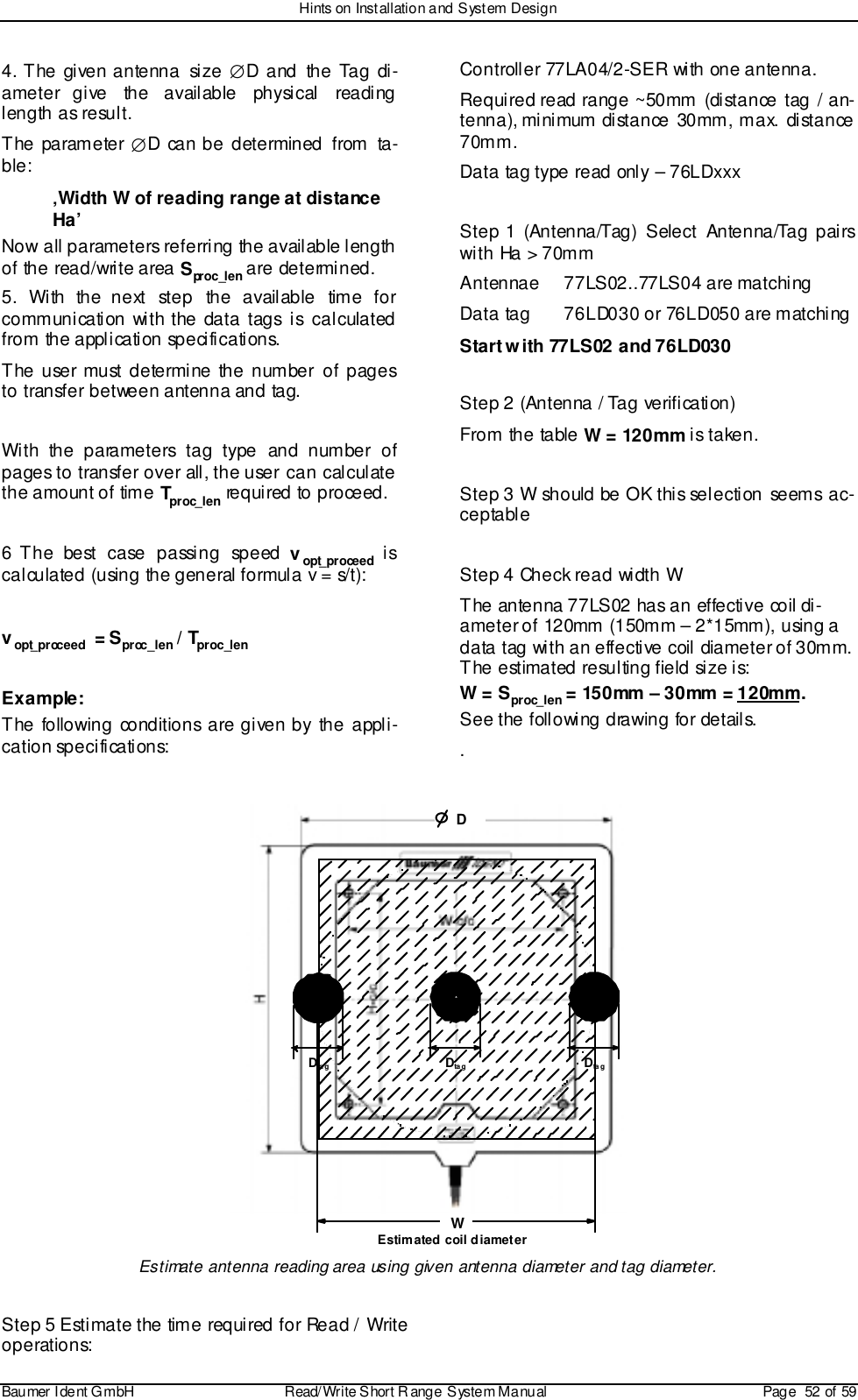 Hints on Installation and System DesignBaumer I dent G mbH  Read/Write S hort R ange System Manual Page  52 of 594. The given antenna  size  ∅D and the Tag di-ameter give the available physical readinglength as result.The parameter ∅D can be determined from ta-ble:‚Width W of reading range at distanceHa’Now all parameters referring the available lengthof the read/write area Spr oc _l e n are determined.5. With the next step the available time forcommunication with the data tags is calculatedfrom the application specifications.The user must determine the number of pagesto transfer between antenna and tag.With the parameters tag type and number ofpages to transfer over all, the user can calculatethe amount of time Tproc_len required to proceed.6 The best case passing speed vopt_proceed iscalculated (using the general formula v = s/t):vopt_proceed  = Sproc_len / Tproc_lenExample:The following conditions are given by the appli-cation specifications:Controller 77LA04/2-SER with one antenna.Required read range ~50mm (distance tag / an-tenna), minimum distance 30mm, max. distance70mm.Data tag type read only – 76LDxxxStep 1 (Antenna/Tag) Select Antenna/Tag pairswith Ha &gt; 70mmAntennae 77LS02..77LS04 are matchingData tag 76LD030 or 76LD050 are matchingStart with 77LS02 and 76LD030Step 2 (Antenna / Tag verification)From the table W = 120mm is taken.Step 3 W should be OK this selection seems ac-ceptableStep 4 Check read width WThe antenna 77LS02 has an effective coil di-ameter of 120mm (150mm – 2*15mm), using adata tag with an effective coil diameter of 30mm.The estimated resulting field size is:W = Sproc_len = 150mm – 30mm = 120mm.See the following drawing for details..WDEstimated coil diameterDta gDta g Dta gEstimate antenna reading area using given antenna diameter and tag diameter.Step 5 Estimate the time required for Read / Writeoperations: