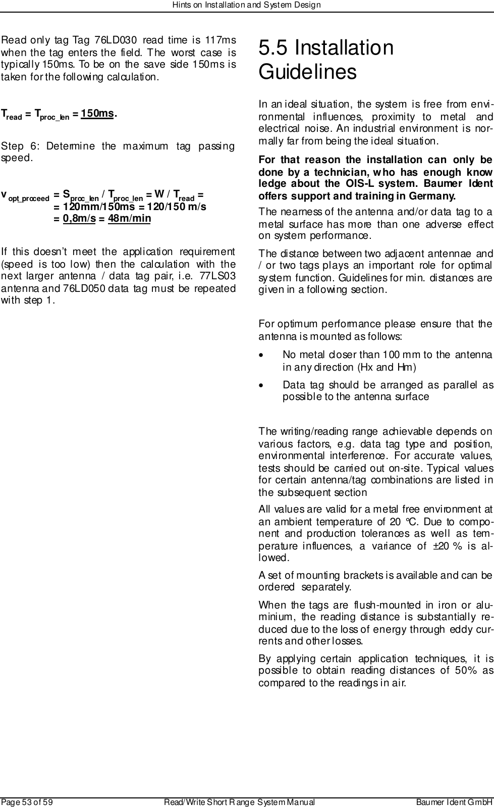 Hints on Installation and System DesignPage 53 of 59 Read/Write S hort R ange System Manual Baumer I dent G mbHRead only tag Tag 76LD030 read time is 117mswhen the tag enters the field. The worst case istypically 150ms. To be on the save side 150ms istaken for the following calculation.Tread = Tproc_len = 150ms.Step 6: Determine the maximum tag passingspeed.vopt_proceed = Sproc_len / Tproc_len = W / Tread =  = 120mm/150ms = 120/150 m/s  = 0,8m/s = 48m/minIf this doesn’t meet the application requirement(speed is too low) then the calculation with thenext larger antenna / data tag pair, i.e. 77LS03antenna and 76LD050 data tag must be repeatedwith step 1.5.5 InstallationGuidelinesIn an ideal situation, the system is free from envi-ronmental influences, proximity to metal  andelectrical noise. An industrial environment  is  nor-mally far from being the ideal situation.For that reason the installation can only bedone by a technician, who has enough knowledge about the OIS-L system. Baumer Identoffers support and training in Germany.The nearness of the antenna and/or data tag to ametal surface has more than one adverse effecton system performance.The distance between two adjacent antennae and/ or two tags plays an important role for optimalsystem function. Guidelines for min. distances aregiven in a following section.For optimum performance please ensure that theantenna is mounted as follows:•  No metal closer than 100 mm to the antennain any direction (Hx and Hm)•  Data tag should be arranged as parallel aspossible to the antenna surfaceThe writing/reading range achievable depends onvarious factors, e.g. data tag type and position,environmental interference. For accurate values,tests should be carried out on-site. Typical valuesfor certain antenna/tag combinations are listed inthe subsequent sectionAll  values are valid for a metal free environment atan ambient temperature of 20 °C. Due to compo-nent and production tolerances as well as tem-perature influences, a variance of ±20 % is al-lowed.A set of mounting brackets is available and can beordered  separately.When the tags are flush-mounted in iron or alu-minium, the reading distance is substantially re-duced due to the loss of energy through eddy cur-rents and other losses.By applying certain application techniques, it ispossible to obtain reading distances of 50% ascompared to the readings in air.