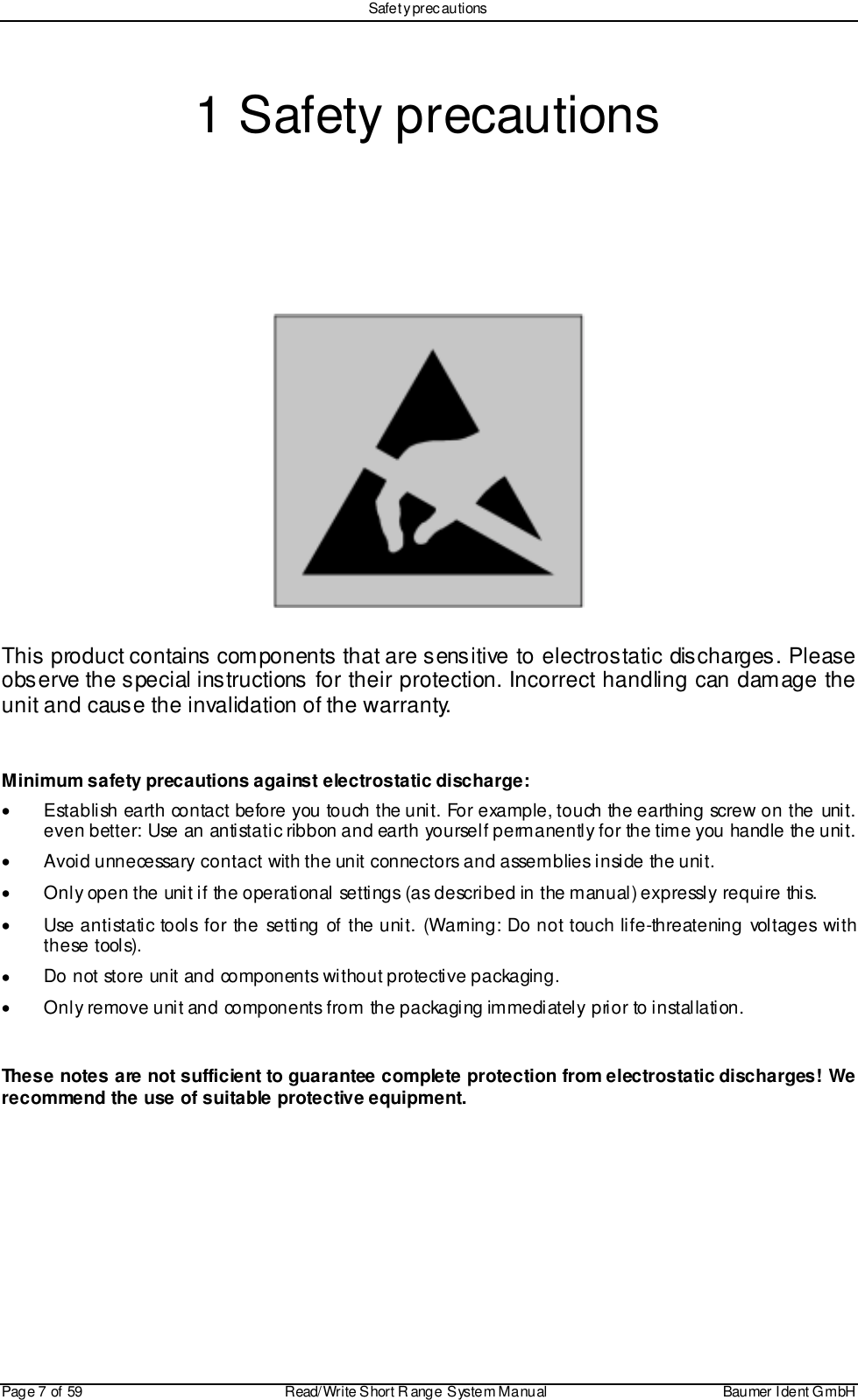 Safet y prec autionsPage 7 of 59 Read/Write S hort R ange System Manual Baumer I dent G mbH1 Safety precautionsThis product contains components that are sensitive to electrostatic discharges. Pleaseobserve the special instructions for their protection. Incorrect handling can damage theunit and cause the invalidation of the warranty.Minimum safety precautions against electrostatic discharge:•  Establish earth contact before you touch the unit. For example, touch the earthing screw on the unit.even better: Use an antistatic ribbon and earth yourself permanently for the time you handle the unit.•  Avoid unnecessary contact with the unit connectors and assemblies inside the unit.•  Only open the unit if the operational settings (as described in the manual) expressly require this.•  Use antistatic tools for the setting of the unit. (Warning: Do not touch life-threatening voltages withthese tools).•  Do not store unit and components without protective packaging.•  Only remove unit and components from the packaging immediately prior to installation.These notes are not sufficient to guarantee complete protection from electrostatic discharges! Werecommend the use of suitable protective equipment.