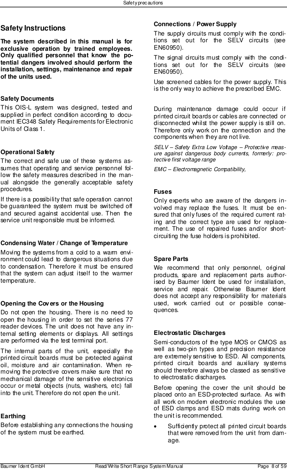 Safet y prec autionsBaumer I dent G mbH  Read/Write S hort R ange System Manual Page  8 of  59Safety InstructionsThe system described in this manual is forexclusive operation by trained employees.Only qualified personnel that know the po-tential dangers involved should perform theinstallation, settings, maintenance and repairof the units used.Safety DocumentsThis OIS-L system was designed, tested andsupplied in perfect condition according to  docu-ment IEC348 Safety Requirements for ElectronicUni ts o f Cl ass 1.Operational SafetyThe correct and safe use of these systems as-sumes that operating and service personnel fol-low the safety measures described in the man-ual alongside the generally acceptable safetyprocedures.If there is a possibility that safe operation cannotbe guaranteed the system must be switched offand secured against accidental use. Then  theservice unit responsible must be informed.Condensing Water / Change of TemperatureMoving the systems from a cold to a warm envi-ronment could lead to dangerous situations dueto condensation. Therefore it must be ensuredthat the system can adjust itself to the warmertemperature.Opening the Cov ers or the HousingDo not open the housing. There is no need toopen the housing in order to set the series 77reader devices. The unit does not have any in-ternal setting elements or displays. All settingsare performed via the test terminal port.The internal parts of the unit, especially theprinted circuit boards must be protected againstoil, moisture and air contamination. When re-moving the protective covers make sure that nomechanical damage of the sensitive electronicsoccur or metal objects (nuts, washers, etc) fallinto the unit. Therefore do not open the unit.EarthingBefore establishing any connections the housingof the system must be earthed.Connections / Power SupplyThe supply circuits must comply with the condi-tions set out for the SELV circuits (seeEN60950).The signal circuits must comply with the condi-tions set out for the SELV circuits (seeEN60950).Use screened cables for the power supply. Thisis the only way to achieve the prescribed EMC.During maintenance damage could occur ifprinted circuit boards or cables are connected ordisconnected whilst the power supply is still on.Therefore only work on the connection and thecomponents when they are not live.SELV – Safety Extra Low Voltage – Protective meas-ure against dangerous body currents, formerly: pro-tective first voltage rangeEMC – Electromagnetic Compatibility,FusesOnly experts who are aware of the dangers in-volved may replace the fuses. It must be en-sured that only fuses of the required current rat-ing and the correct type are used for replace-ment. The use of repaired fuses and/or short-circuiting the fuse holders is prohibited.Spare PartsWe recommend that only personnel, originalproducts, spare and replacement parts author-ised by Baumer Ident be used for installation,service and repair. Otherwise Baumer Identdoes not accept any responsibility for materialsused, work carried out or possible conse-quences.Electrostatic DischargesSemi-conductors of the type MOS or CMOS aswell as two-pin types and precision resistanceare extremely sensitive to ESD. All components,printed circuit boards and auxiliary systemsshould therefore always be classed as sensitiveto electrostatic discharges.Before opening the cover the unit should beplaced onto an ESD-protected surface. As withall work on modern electronic modules the useof ESD clamps and ESD mats during work onthe unit is recommended.•  Sufficiently protect all printed circuit boardsthat were removed from the unit from dam-age.