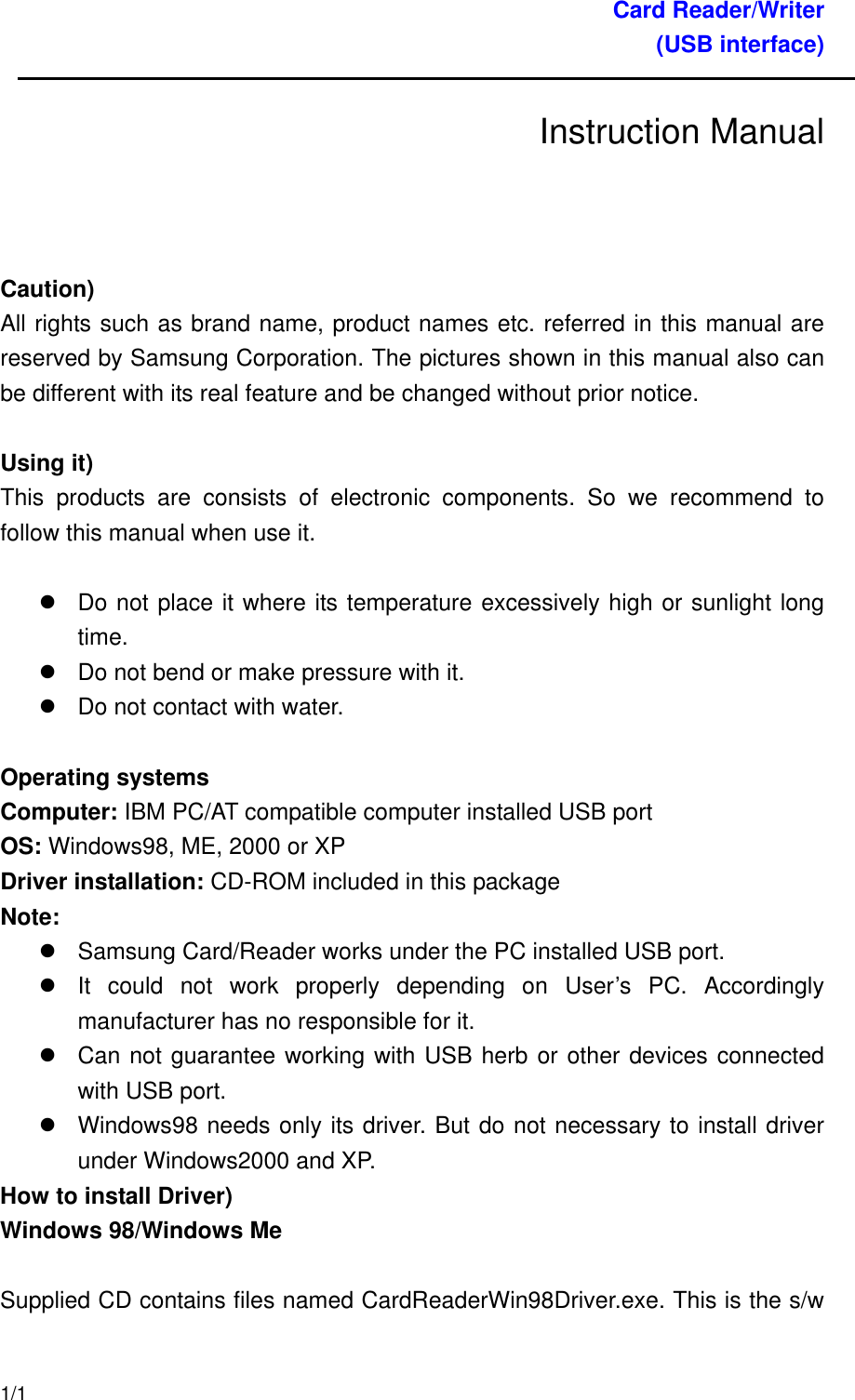 Card Reader/Writer (USB interface)   Instruction Manual       Caution) All rights such as brand name, product names etc. referred in this manual are reserved by Samsung Corporation. The pictures shown in this manual also can be different with its real feature and be changed without prior notice.   Using it) This products are consists of electronic components. So we recommend to follow this manual when use it.    Do not place it where its temperature excessively high or sunlight long time.  Do not bend or make pressure with it.  Do not contact with water.   Operating systems Computer: IBM PC/AT compatible computer installed USB port OS: Windows98, ME, 2000 or XP   Driver installation: CD-ROM included in this package Note:  Samsung Card/Reader works under the PC installed USB port.  It could not work properly depending on User’s PC. Accordingly manufacturer has no responsible for it.  Can not guarantee working with USB herb or other devices connected with USB port.    Windows98 needs only its driver. But do not necessary to install driver under Windows2000 and XP. How to install Driver) Windows 98/Windows Me     Supplied CD contains files named CardReaderWin98Driver.exe. This is the s/w 1/1 
