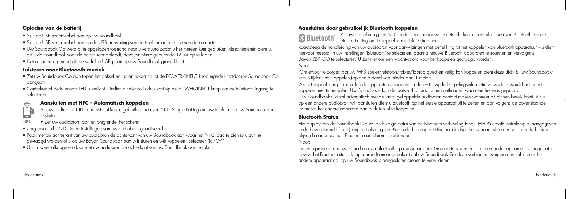 Nederlands NederlandsAansluiten door gebruikelijk Bluetooth koppelenAls uw audiobron geen NFC ondersteunt, maar wel Bluetooth, kunt u gebruik maken van Bluetooth Secure Simple Pairing om te koppelen muziek te streamen:Raadpleeg de handleiding van uw audiobron voor aanwijzingen met betrekking tot het koppelen van Bluetooth apparatuur – u dient hiervoor meestal in uw instellingen ‘Bluetooth’ te selecteren, daarna nieuwe Bluetooth apparaten te scannen en vervolgens  Bayan SBK GO te selecteren. U zult niet om een wachtwoord voor het koppelen gevraagd worden.Noot: -Om ervoor te zorgen dat uw MP3 speler/telefoon/tablet/laptop goed en veilig kan koppelen dient deze dicht bij uw Soundbookt te zijn tijdens het koppelen (op een afstand van minder dan 1 meter).-Als het koppelen is gelukt zullen de apparaten elkaar onthouden – tenzij de koppelingsinformatie verwijderd wordt hoeft u het koppelen niet te herhalen. Uw Soundbook kan de laatste 4 audiobronnen onthouden waarmee het was gepaard.-Uw Soundbook Go zal automatisch met de laatst gekoppelde audiobron contact maken wanneer dit binnen bereik komt. Als u op een andere audiobron wilt aansluiten dient u Bluetooth op het eerste apparaat uit te zetten en dan volgens de bovenstaande instructies het andere apparaat aan te sluiten of te koppelen.Bluetooth StatusHet display van de Soundbook Go zal de huidige status van de Bluetooth verbinding tonen. Het Bluetooth statuslampje (aangegeven in de bovenstaande ﬁguur) knippert als er geen Bluetooth  bron op de Bluetooth luidspreker is aangesloten en zal ononderbroken blijven branden als een Bluetooth audiobron is verbonden.Noot:Indien u probeert om uw audio bron via Bluetooth op uw Soundbook Go aan te sluiten en er al een ander apparaat is aangesloten (d.w.z. het Bluetooth status lampje brandt ononderbroken) zal uw Soundbook Go deze verbinding weigeren en zult u eerst het andere apparaat dat op uw Soundbook is aangesloten dienen te verwijderen.Opladen van de batterij• Sluit de USB stroomkabel aan op uw Soundbook• Sluit de USB stroomkabel aan op de USB aansluiting van de telefoonlader of die van de computer• Uw Soundbook Go werd al in opgeladen toestand naar u verstuurd zodat u het meteen kunt gebruiken, desalniettemin dient u,       als u de Soundbook voor de eerste keer oplaadt, deze tenminste gedurende 12 uur op te laden. • Het opladen is gereed als de verlichte USB poort op uw Soundbook groen kleurtLuisteren naar Bluetoooth muziek•  Zet uw Soundbook Go aan (open het deksel en indien nodig houdt de POWER/INPUT knop ingedrukt totdat uw Soundbook Go aangaat)•  Controleer of de Bluetooth LED is verlicht – indien dit niet zo is druk kort op de POWER/INPUT knop om de Bluetooth ingang te selecterenAansluiten met NFC – Automatisch koppelenAls uw audiobron NFC ondersteunt kunt u gebruik maken van NFC Simple Pairing om uw telefoon op uw Sounbook aan  te sluiten1:• Zet uw audiobron  aan en ontgrendel het scherm• Zorg ervoor dat NFC in de instellingen van uw audiobron geactiveerd is•  Raak met de achterkant van uw audiobron de achterkant van uw Soundbook aan waar het NFC logo te zien is- u zult nu gevraagd worden of u op uw Bayan Soundbook aan wilt sluiten en wilt koppelen - selecteer “Ja/OK”• U kunt weer afkoppelen door met uw audiobron de achterkant van uw Soundbook aan te raken.