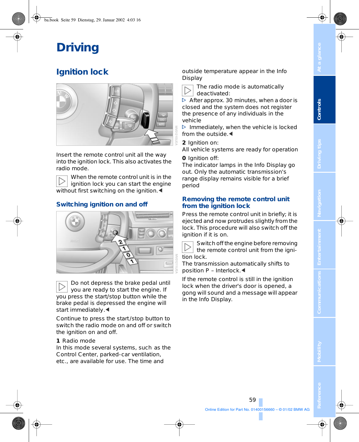 At a glanceControlsDriving tipsCommunications NavigationEntertainmentMobilityReference 59DrivingIgnition lockInsert the remote control unit all the way into the ignition lock. This also activates the radio mode. When the remote control unit is in the ignition lock you can start the engine without first switching on the ignition.&lt;Switching ignition on and off Do not depress the brake pedal until you are ready to start the engine. If you press the start/stop button while the brake pedal is depressed the engine will start immediately.&lt;Continue to press the start/stop button to switch the radio mode on and off or switch the ignition on and off. 1Radio modeIn this mode several systems, such as the Control Center, parked-car ventilation, etc., are available for use. The time and outside temperature appear in the Info Display The radio mode is automatically deactivated: &gt;After approx. 30 minutes, when a door is closed and the system does not register the presence of any individuals in the vehicle &gt;Immediately, when the vehicle is locked from the outside.&lt; 2Ignition on:All vehicle systems are ready for operation0Ignition off: The indicator lamps in the Info Display go out. Only the automatic transmission&apos;s range display remains visible for a brief period Removing the remote control unit from the ignition lock Press the remote control unit in briefly; it is ejected and now protrudes slightly from the lock. This procedure will also switch off the ignition if it is on. Switch off the engine before removing the remote control unit from the igni-tion lock. The transmission automatically shifts to position P – Interlock.&lt;If the remote control is still in the ignition lock when the driver&apos;s door is opened, a gong will sound and a message will appear in the Info Display.ba.book  Seite 59  Dienstag, 29. Januar 2002  4:03 16Online Edition for Part No. 01400156660 – © 01/02 BMW AG