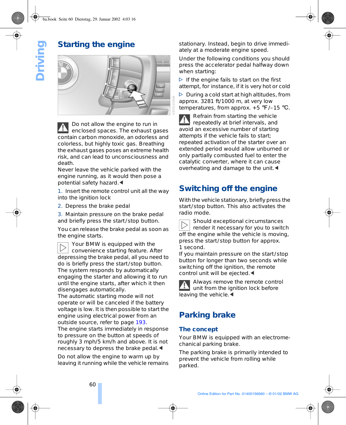 Driving60Starting the engine Do not allow the engine to run in enclosed spaces. The exhaust gases contain carbon monoxide, an odorless and colorless, but highly toxic gas. Breathing the exhaust gases poses an extreme health risk, and can lead to unconsciousness and death.Never leave the vehicle parked with the engine running, as it would then pose a potential safety hazard.&lt;1. Insert the remote control unit all the way into the ignition lock 2. Depress the brake pedal 3. Maintain pressure on the brake pedal and briefly press the start/stop button. You can release the brake pedal as soon as the engine starts. Your BMW is equipped with the convenience starting feature. After depressing the brake pedal, all you need to do is briefly press the start/stop button. The system responds by automatically engaging the starter and allowing it to run until the engine starts, after which it then disengages automatically. The automatic starting mode will not operate or will be canceled if the battery voltage is low. It is then possible to start the engine using electrical power from an outside source, refer to page 193.The engine starts immediately in response to pressure on the button at speeds of roughly 3 mph/5 km/h and above. It is not necessary to depress the brake pedal.&lt; Do not allow the engine to warm up by leaving it running while the vehicle remains stationary. Instead, begin to drive immedi-ately at a moderate engine speed. Under the following conditions you should press the accelerator pedal halfway down when starting: &gt;If the engine fails to start on the first attempt, for instance, if it is very hot or cold &gt;During a cold start at high altitudes, from approx. 3281 ft/1000 m, at very low temperatures, from approx. +5 7/–15 6. Refrain from starting the vehicle repeatedly at brief intervals, and avoid an excessive number of starting attempts if the vehicle fails to start; repeated activation of the starter over an extended period would allow unburned or only partially combusted fuel to enter the catalytic converter, where it can cause overheating and damage to the unit.&lt;Switching off the engineWith the vehicle stationary, briefly press the start/stop button. This also activates the radio mode. Should exceptional circumstances render it necessary for you to switch off the engine while the vehicle is moving, press the start/stop button for approx. 1 second. If you maintain pressure on the start/stop button for longer than two seconds while switching off the ignition, the remote control unit will be ejected.&lt; Always remove the remote control unit from the ignition lock before leaving the vehicle.&lt; Parking brake The concept Your BMW is equipped with an electrome-chanical parking brake. The parking brake is primarily intended to prevent the vehicle from rolling while parked. ba.book  Seite 60  Dienstag, 29. Januar 2002  4:03 16Online Edition for Part No. 01400156660 – © 01/02 BMW AG