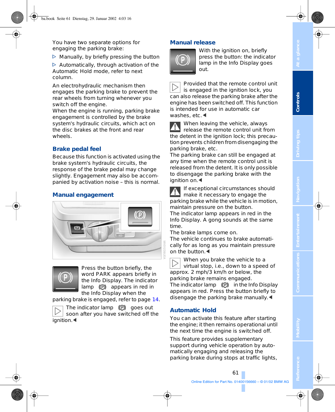 At a glanceControlsDriving tipsCommunications NavigationEntertainmentMobilityReference 61You have two separate options for engaging the parking brake: &gt;Manually, by briefly pressing the button&gt;Automatically, through activation of the Automatic Hold mode, refer to next column. An electrohydraulic mechanism then engages the parking brake to prevent the rear wheels from turning whenever you switch off the engine. When the engine is running, parking brake engagement is controlled by the brake system&apos;s hydraulic circuits, which act on the disc brakes at the front and rear wheels. Brake pedal feel Because this function is activated using the brake system&apos;s hydraulic circuits, the response of the brake pedal may change slightly. Engagement may also be accom-panied by activation noise – this is normal. Manual engagement Press the button briefly, the word PARK appears briefly in the Info Display. The indicator lamp appears in red in the Info Display when the parking brake is engaged, refer to page 14. The indicator lamp goes out soon after you have switched off the ignition.&lt; Manual release With the ignition on, briefly press the button: the indicator lamp in the Info Display goes out. Provided that the remote control unit is engaged in the ignition lock, you can also release the parking brake after the engine has been switched off. This function is intended for use in automatic car washes, etc.&lt; When leaving the vehicle, always release the remote control unit from the detent in the ignition lock; this precau-tion prevents children from disengaging the parking brake, etc. The parking brake can still be engaged at any time when the remote control unit is released from the detent. It is only possible to disengage the parking brake with the ignition on.&lt;If exceptional circumstances should make it necessary to engage the parking brake while the vehicle is in motion, maintain pressure on the button. The indicator lamp appears in red in the Info Display. A gong sounds at the same time. The brake lamps come on. The vehicle continues to brake automati-cally for as long as you maintain pressure on the button.&lt; When you brake the vehicle to a virtual stop, i.e., down to a speed of approx. 2 mph/3 km/h or below, the parking brake remains engaged. The indicator lamp in the Info Display appears in red. Press the button briefly to disengage the parking brake manually.&lt; Automatic Hold You can activate this feature after starting the engine; it then remains operational until the next time the engine is switched off. This feature provides supplementary support during vehicle operation by auto-matically engaging and releasing the parking brake during stops at traffic lights, ba.book  Seite 61  Dienstag, 29. Januar 2002  4:03 16Online Edition for Part No. 01400156660 – © 01/02 BMW AG