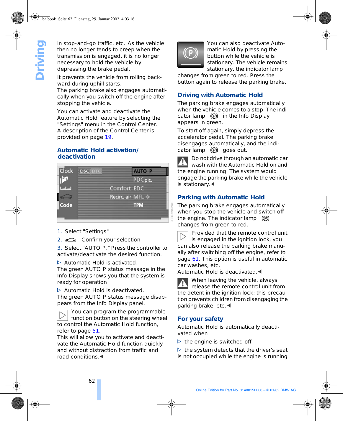 Driving62in stop-and-go traffic, etc. As the vehicle then no longer tends to creep when the transmission is engaged, it is no longer necessary to hold the vehicle by depressing the brake pedal. It prevents the vehicle from rolling back-ward during uphill starts. The parking brake also engages automati-cally when you switch off the engine after stopping the vehicle. You can activate and deactivate the Automatic Hold feature by selecting the &quot;Settings&quot; menu in the Control Center. A description of the Control Center is provided on page 19. Automatic Hold activation/deactivation 1. Select &quot;Settings&quot; 2. Confirm your selection 3. Select &quot;AUTO P.&quot; Press the controller to activate/deactivate the desired function. &gt;Automatic Hold is activated. The green AUTO P status message in the Info Display shows you that the system is ready for operation &gt;Automatic Hold is deactivated. The green AUTO P status message disap-pears from the Info Display panel. You can program the programmable function button on the steering wheel to control the Automatic Hold function, refer to page 51. This will allow you to activate and deacti-vate the Automatic Hold function quickly and without distraction from traffic and road conditions.&lt; You can also deactivate Auto-matic Hold by pressing the button while the vehicle is stationary. The vehicle remains stationary, the indicator lamp changes from green to red. Press the button again to release the parking brake. Driving with Automatic Hold The parking brake engages automatically when the vehicle comes to a stop. The indi-cator lamp in the Info Display appears in green. To start off again, simply depress the accelerator pedal. The parking brake disengages automatically, and the indi-cator lamp goes out. Do not drive through an automatic car wash with the Automatic Hold on and the engine running. The system would engage the parking brake while the vehicle is stationary.&lt;Parking with Automatic Hold The parking brake engages automatically when you stop the vehicle and switch off the engine. The indicator lampchanges from green to red. Provided that the remote control unit is engaged in the ignition lock, you can also release the parking brake manu-ally after switching off the engine, refer to page 61. This option is useful in automatic car washes, etc. Automatic Hold is deactivated.&lt; When leaving the vehicle, always release the remote control unit from the detent in the ignition lock; this precau-tion prevents children from disengaging the parking brake, etc.&lt;For your safety Automatic Hold is automatically deacti-vated when &gt;the engine is switched off &gt;the system detects that the driver&apos;s seat is not occupied while the engine is running ba.book  Seite 62  Dienstag, 29. Januar 2002  4:03 16Online Edition for Part No. 01400156660 – © 01/02 BMW AG