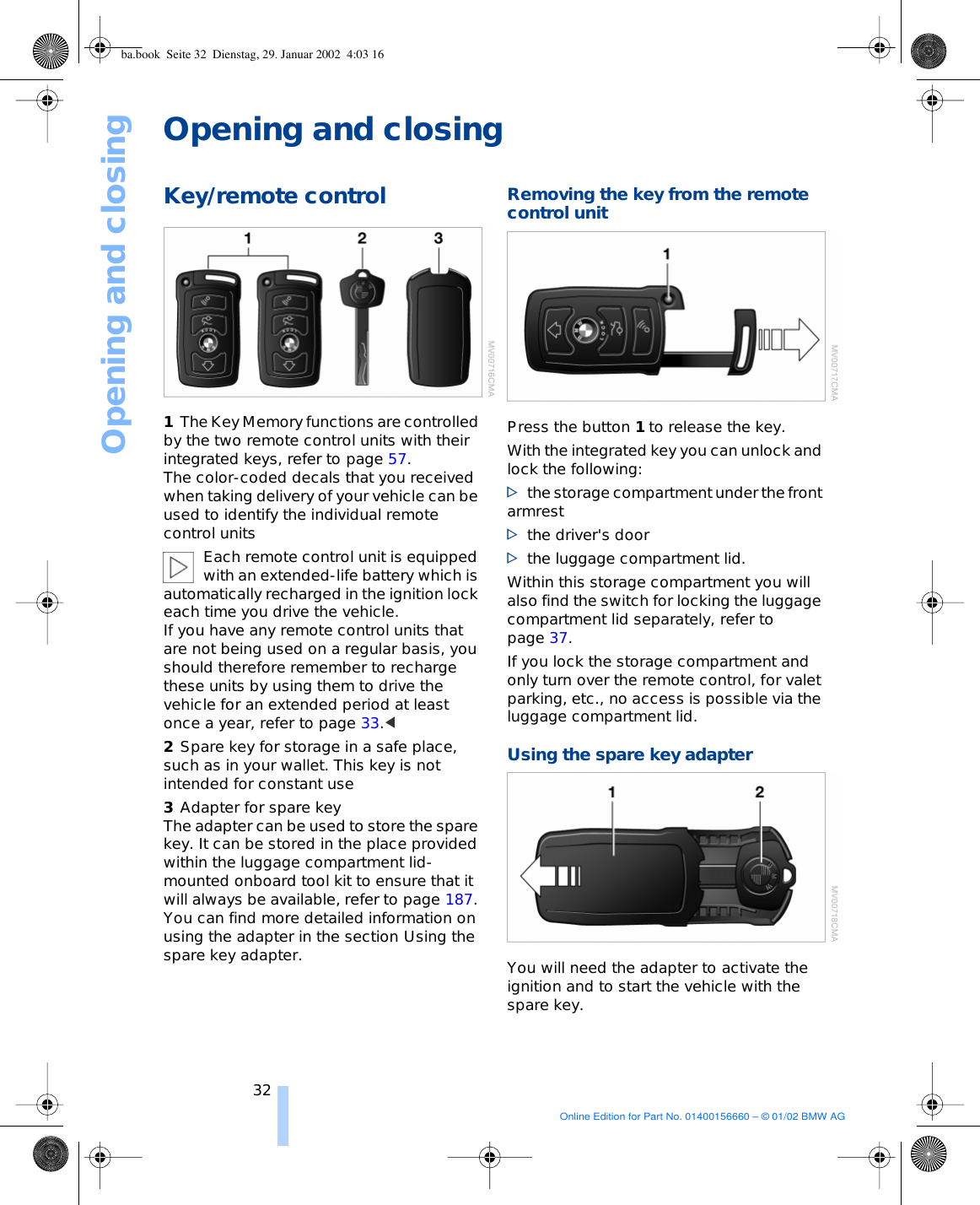 Opening and closing32Opening and closingKey/remote control 1The Key Memory functions are controlled by the two remote control units with their integrated keys, refer to page 57. The color-coded decals that you received when taking delivery of your vehicle can be used to identify the individual remote control units Each remote control unit is equipped with an extended-life battery which is automatically recharged in the ignition lock each time you drive the vehicle. If you have any remote control units that are not being used on a regular basis, you should therefore remember to recharge these units by using them to drive the vehicle for an extended period at least once a year, refer to page 33.&lt; 2Spare key for storage in a safe place, such as in your wallet. This key is not intended for constant use 3Adapter for spare key The adapter can be used to store the spare key. It can be stored in the place provided within the luggage compartment lid-mounted onboard tool kit to ensure that it will always be available, refer to page 187. You can find more detailed information on using the adapter in the section Using the spare key adapter. Removing the key from the remote control unit Press the button 1 to release the key. With the integrated key you can unlock and lock the following: &gt;the storage compartment under the front armrest &gt;the driver&apos;s door &gt;the luggage compartment lid.Within this storage compartment you will also find the switch for locking the luggage compartment lid separately, refer to page 37. If you lock the storage compartment and only turn over the remote control, for valet parking, etc., no access is possible via the luggage compartment lid.  Using the spare key adapter You will need the adapter to activate the ignition and to start the vehicle with the spare key.ba.book  Seite 32  Dienstag, 29. Januar 2002  4:03 16Online Edition for Part No. 01400156660 – © 01/02 BMW AG