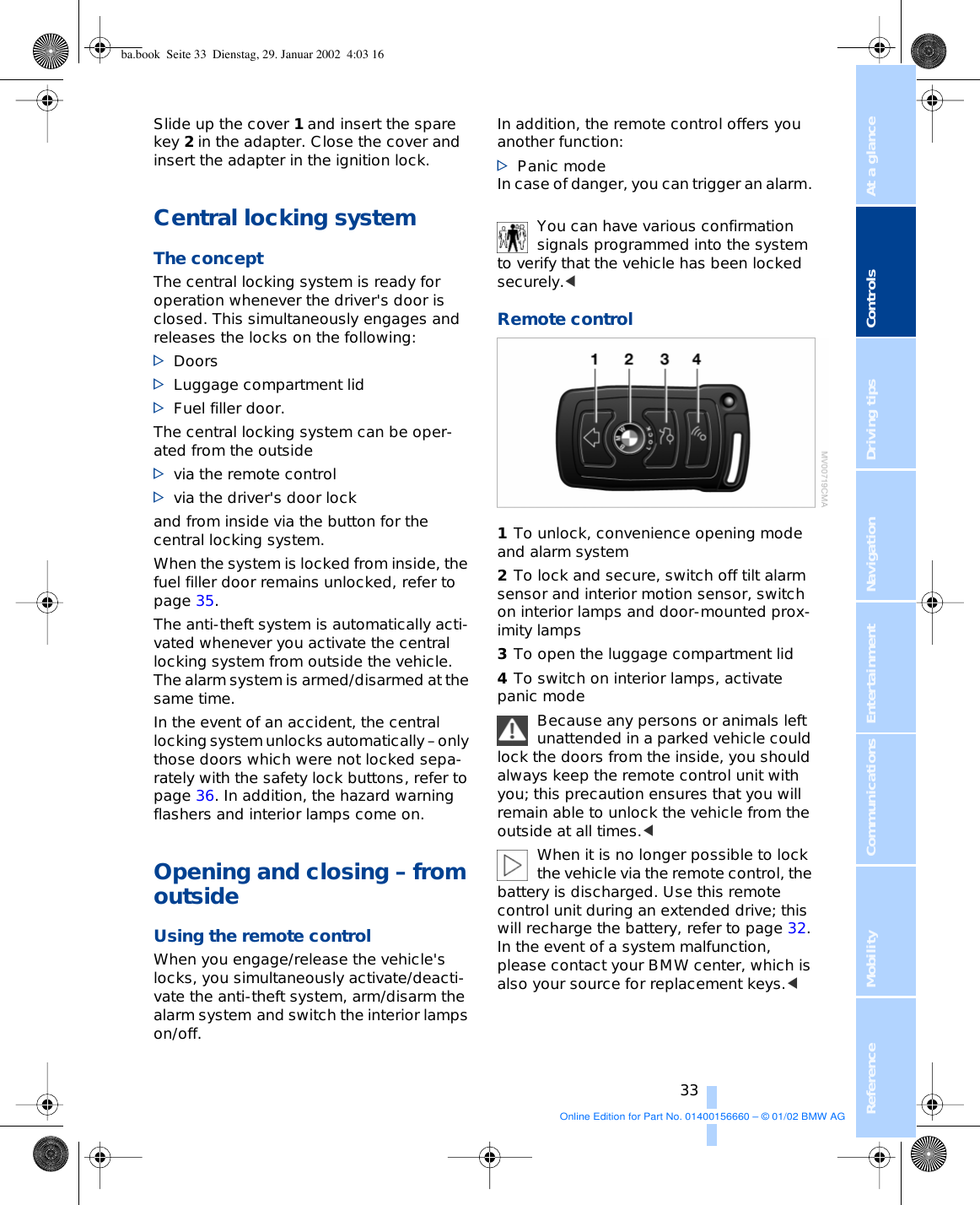 At a glanceControlsDriving tipsCommunications NavigationEntertainmentMobilityReference 33Slide up the cover 1 and insert the spare key 2 in the adapter. Close the cover and insert the adapter in the ignition lock. Central locking system The concept The central locking system is ready for operation whenever the driver&apos;s door is closed. This simultaneously engages and releases the locks on the following: &gt;Doors &gt;Luggage compartment lid &gt;Fuel filler door. The central locking system can be oper-ated from the outside&gt;via the remote control &gt;via the driver&apos;s door lockand from inside via the button for the central locking system. When the system is locked from inside, the fuel filler door remains unlocked, refer to page 35.The anti-theft system is automatically acti-vated whenever you activate the central locking system from outside the vehicle. The alarm system is armed/disarmed at the same time.In the event of an accident, the central locking system unlocks automatically – only those doors which were not locked sepa-rately with the safety lock buttons, refer to page 36. In addition, the hazard warning flashers and interior lamps come on.Opening and closing – from outside Using the remote control When you engage/release the vehicle&apos;s locks, you simultaneously activate/deacti-vate the anti-theft system, arm/disarm the alarm system and switch the interior lamps on/off.In addition, the remote control offers you another function:&gt;Panic mode In case of danger, you can trigger an alarm. You can have various confirmation signals programmed into the system to verify that the vehicle has been locked securely.&lt; Remote control1To unlock, convenience opening mode and alarm system 2To lock and secure, switch off tilt alarm sensor and interior motion sensor, switch on interior lamps and door-mounted prox-imity lamps 3To open the luggage compartment lid 4To switch on interior lamps, activate panic mode Because any persons or animals left unattended in a parked vehicle could lock the doors from the inside, you should always keep the remote control unit with you; this precaution ensures that you will remain able to unlock the vehicle from the outside at all times.&lt; When it is no longer possible to lock the vehicle via the remote control, the battery is discharged. Use this remote control unit during an extended drive; this will recharge the battery, refer to page 32. In the event of a system malfunction, please contact your BMW center, which is also your source for replacement keys.&lt; ba.book  Seite 33  Dienstag, 29. Januar 2002  4:03 16Online Edition for Part No. 01400156660 – © 01/02 BMW AG