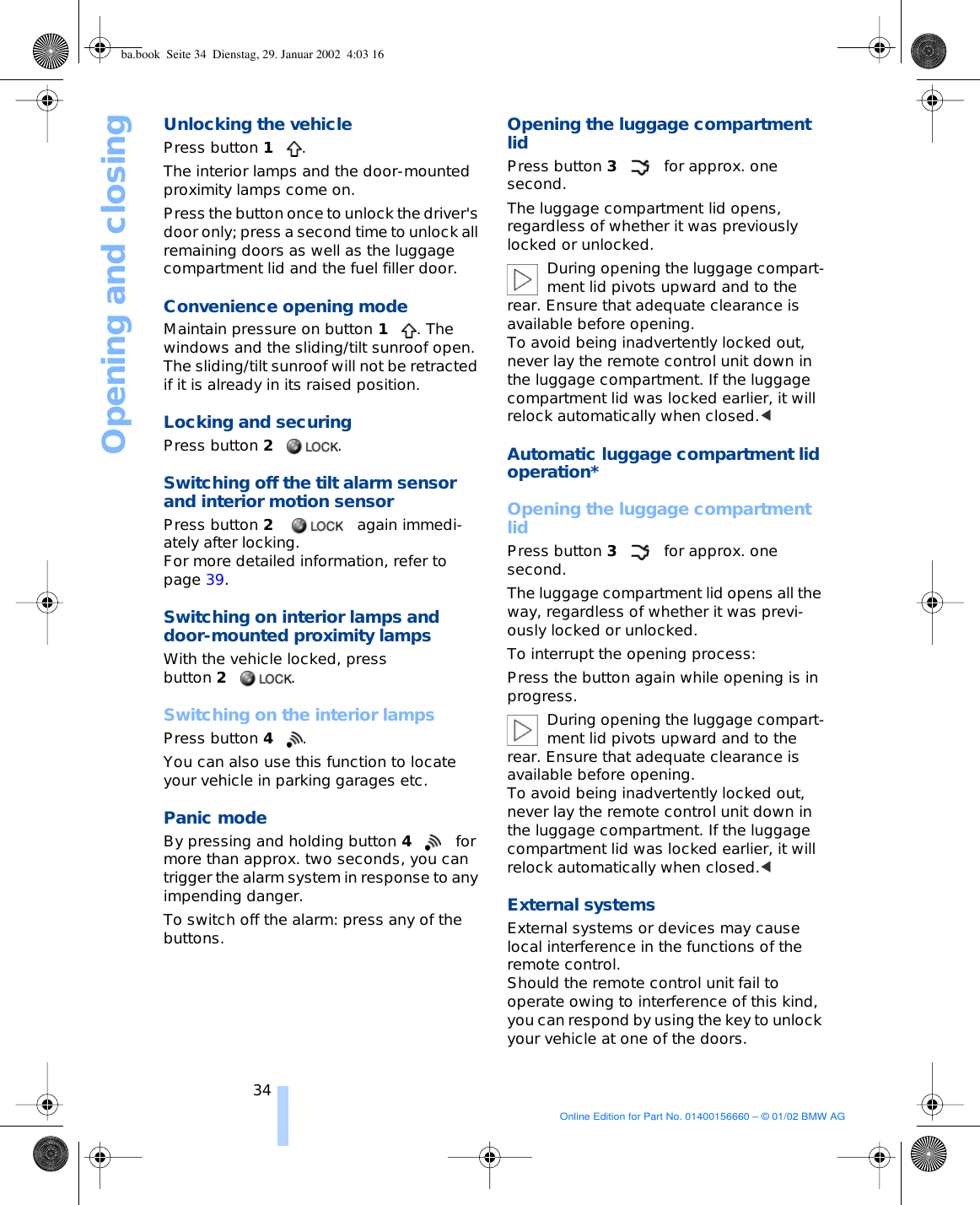 Opening and closing34Unlocking the vehiclePress button 1. The interior lamps and the door-mounted proximity lamps come on.Press the button once to unlock the driver&apos;s door only; press a second time to unlock all remaining doors as well as the luggage compartment lid and the fuel filler door. Convenience opening mode Maintain pressure on button 1. The windows and the sliding/tilt sunroof open. The sliding/tilt sunroof will not be retracted if it is already in its raised position. Locking and securing Press button 2. Switching off the tilt alarm sensor and interior motion sensor Press button 2 again immedi-ately after locking. For more detailed information, refer to page 39. Switching on interior lamps and door-mounted proximity lamps With the vehicle locked, press button 2.Switching on the interior lamps Press button 4.You can also use this function to locate your vehicle in parking garages etc.Panic mode By pressing and holding button 4for more than approx. two seconds, you can trigger the alarm system in response to any impending danger. To switch off the alarm: press any of the buttons.Opening the luggage compartment lidPress button 3for approx. one second. The luggage compartment lid opens, regardless of whether it was previously locked or unlocked. During opening the luggage compart-ment lid pivots upward and to the rear. Ensure that adequate clearance is available before opening. To avoid being inadvertently locked out, never lay the remote control unit down in the luggage compartment. If the luggage compartment lid was locked earlier, it will relock automatically when closed.&lt; Automatic luggage compartment lid operation* Opening the luggage compartment lidPress button 3for approx. one second. The luggage compartment lid opens all the way, regardless of whether it was previ-ously locked or unlocked. To interrupt the opening process: Press the button again while opening is in progress. During opening the luggage compart-ment lid pivots upward and to the rear. Ensure that adequate clearance is available before opening. To avoid being inadvertently locked out, never lay the remote control unit down in the luggage compartment. If the luggage compartment lid was locked earlier, it will relock automatically when closed.&lt; External systems External systems or devices may cause local interference in the functions of the remote control. Should the remote control unit fail to operate owing to interference of this kind, you can respond by using the key to unlock your vehicle at one of the doors. ba.book  Seite 34  Dienstag, 29. Januar 2002  4:03 16Online Edition for Part No. 01400156660 – © 01/02 BMW AG