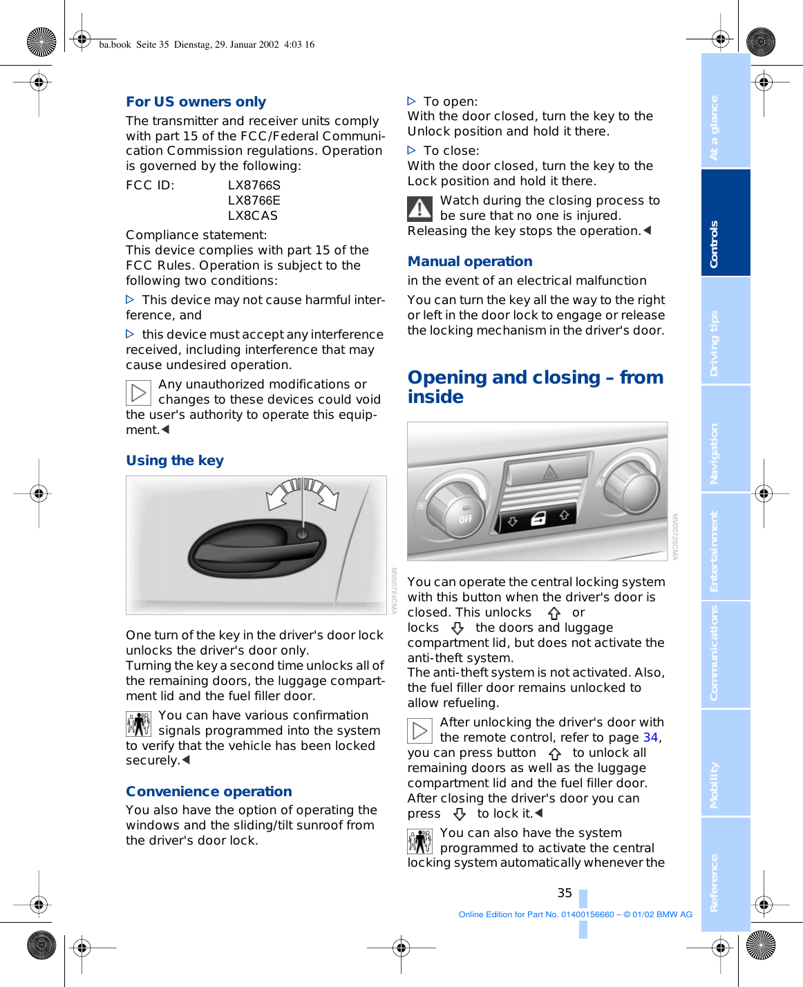 At a glanceControlsDriving tipsCommunications NavigationEntertainmentMobilityReference 35For US owners only The transmitter and receiver units comply with part 15 of the FCC/Federal Communi-cation Commission regulations. Operation is governed by the following: FCC ID:LX8766SLX8766ELX8CAS Compliance statement:This device complies with part 15 of the FCC Rules. Operation is subject to the following two conditions:&gt;This device may not cause harmful inter-ference, and&gt;this device must accept any interference received, including interference that may cause undesired operation.Any unauthorized modifications or changes to these devices could void the user&apos;s authority to operate this equip-ment.&lt;Using the key One turn of the key in the driver&apos;s door lock unlocks the driver&apos;s door only. Turning the key a second time unlocks all of the remaining doors, the luggage compart-ment lid and the fuel filler door.You can have various confirmation signals programmed into the system to verify that the vehicle has been locked securely.&lt; Convenience operation You also have the option of operating the windows and the sliding/tilt sunroof from the driver&apos;s door lock.&gt;To open: With the door closed, turn the key to the Unlock position and hold it there. &gt;To close: With the door closed, turn the key to the Lock position and hold it there. Watch during the closing process to be sure that no one is injured. Releasing the key stops the operation.&lt; Manual operation in the event of an electrical malfunction You can turn the key all the way to the right or left in the door lock to engage or release the locking mechanism in the driver&apos;s door. Opening and closing – from inside You can operate the central locking system with this button when the driver&apos;s door is closed. This unlocks  or locks the doors and luggage compartment lid, but does not activate the anti-theft system. The anti-theft system is not activated. Also, the fuel filler door remains unlocked to allow refueling.After unlocking the driver&apos;s door with the remote control, refer to page 34, you can press button to unlock all remaining doors as well as the luggage compartment lid and the fuel filler door. After closing the driver&apos;s door you can press to lock it.&lt; You can also have the system programmed to activate the central locking system automatically whenever the ba.book  Seite 35  Dienstag, 29. Januar 2002  4:03 16Online Edition for Part No. 01400156660 – © 01/02 BMW AG