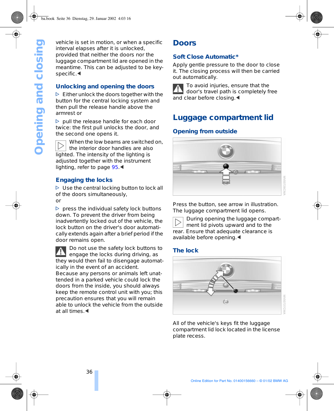 Opening and closing36vehicle is set in motion, or when a specific interval elapses after it is unlocked, provided that neither the doors nor the luggage compartment lid are opened in the meantime. This can be adjusted to be key-specific.&lt; Unlocking and opening the doors &gt;Either unlock the doors together with the button for the central locking system and then pull the release handle above the armrest or &gt;pull the release handle for each door twice: the first pull unlocks the door, and the second one opens it. When the low beams are switched on, the interior door handles are also lighted. The intensity of the lighting is adjusted together with the instrument lighting, refer to page 95.&lt; Engaging the locks &gt;Use the central locking button to lock all of the doors simultaneously, or &gt;press the individual safety lock buttons down. To prevent the driver from being inadvertently locked out of the vehicle, the lock button on the driver&apos;s door automati-cally extends again after a brief period if the door remains open. Do not use the safety lock buttons to engage the locks during driving, as they would then fail to disengage automat-ically in the event of an accident. Because any persons or animals left unat-tended in a parked vehicle could lock the doors from the inside, you should always keep the remote control unit with you; this precaution ensures that you will remain able to unlock the vehicle from the outside at all times.&lt; Doors Soft Close Automatic* Apply gentle pressure to the door to close it. The closing process will then be carried out automatically. To avoid injuries, ensure that the door&apos;s travel path is completely free and clear before closing.&lt; Luggage compartment lid Opening from outsidePress the button, see arrow in illustration. The luggage compartment lid opens. During opening the luggage compart-ment lid pivots upward and to the rear. Ensure that adequate clearance is available before opening.&lt;The lockAll of the vehicle&apos;s keys fit the luggage compartment lid lock located in the license plate recess. ba.book  Seite 36  Dienstag, 29. Januar 2002  4:03 16Online Edition for Part No. 01400156660 – © 01/02 BMW AG