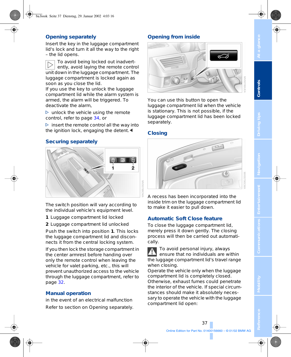 At a glanceControlsDriving tipsCommunications NavigationEntertainmentMobilityReference 37Opening separately Insert the key in the luggage compartment lid&apos;s lock and turn it all the way to the right – the lid opens. To avoid being locked out inadvert-ently, avoid laying the remote control unit down in the luggage compartment. The luggage compartment is locked again as soon as you close the lid. If you use the key to unlock the luggage compartment lid while the alarm system is armed, the alarm will be triggered. To deactivate the alarm, &gt;unlock the vehicle using the remote control, refer to page 34, or&gt;insert the remote control all the way into the ignition lock, engaging the detent.&lt; Securing separately The switch position will vary according to the individual vehicle&apos;s equipment level. 1Luggage compartment lid locked 2Luggage compartment lid unlocked Push the switch into position 1. This locks the luggage compartment lid and discon-nects it from the central locking system.If you then lock the storage compartment in the center armrest before handing over only the remote control when leaving the vehicle for valet parking, etc., this will prevent unauthorized access to the vehicle through the luggage compartment, refer to page 32.  Manual operation in the event of an electrical malfunction Refer to section on Opening separately.Opening from insideYou can use this button to open the luggage compartment lid when the vehicle is stationary. This is not possible, if the luggage compartment lid has been locked separately. ClosingA recess has been incorporated into the inside trim on the luggage compartment lid to make it easier to pull down. Automatic Soft Close feature To close the luggage compartment lid, merely press it down gently. The closing process will then be carried out automati-cally. To avoid personal injury, always ensure that no individuals are within the luggage compartment lid&apos;s travel range when closing. Operate the vehicle only when the luggage compartment lid is completely closed. Otherwise, exhaust fumes could penetrate the interior of the vehicle. If special circum-stances should make it absolutely neces-sary to operate the vehicle with the luggage compartment lid open:ba.book  Seite 37  Dienstag, 29. Januar 2002  4:03 16Online Edition for Part No. 01400156660 – © 01/02 BMW AG