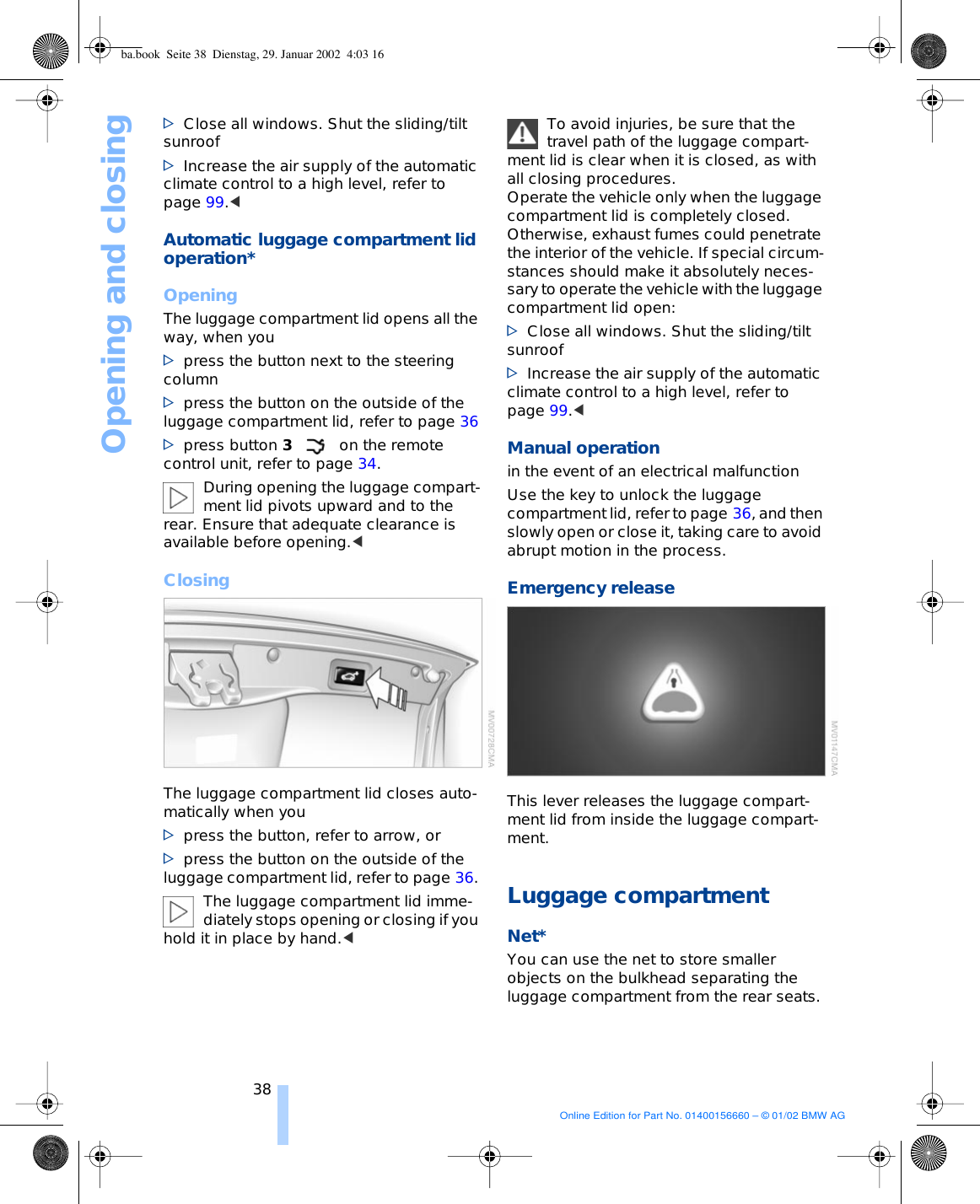Opening and closing38&gt;Close all windows. Shut the sliding/tilt sunroof&gt;Increase the air supply of the automatic climate control to a high level, refer to page 99.&lt; Automatic luggage compartment lid operation* OpeningThe luggage compartment lid opens all the way, when you&gt;press the button next to the steering column&gt;press the button on the outside of the luggage compartment lid, refer to page 36&gt;press button 3on the remote control unit, refer to page 34.During opening the luggage compart-ment lid pivots upward and to the rear. Ensure that adequate clearance is available before opening.&lt; ClosingThe luggage compartment lid closes auto-matically when you &gt;press the button, refer to arrow, or &gt;press the button on the outside of the luggage compartment lid, refer to page 36. The luggage compartment lid imme-diately stops opening or closing if you hold it in place by hand.&lt; To avoid injuries, be sure that the travel path of the luggage compart-ment lid is clear when it is closed, as with all closing procedures. Operate the vehicle only when the luggage compartment lid is completely closed. Otherwise, exhaust fumes could penetrate the interior of the vehicle. If special circum-stances should make it absolutely neces-sary to operate the vehicle with the luggage compartment lid open:&gt;Close all windows. Shut the sliding/tilt sunroof&gt;Increase the air supply of the automatic climate control to a high level, refer to page 99.&lt; Manual operationin the event of an electrical malfunction Use the key to unlock the luggage compartment lid, refer to page 36, and then slowly open or close it, taking care to avoid abrupt motion in the process. Emergency release This lever releases the luggage compart-ment lid from inside the luggage compart-ment. Luggage compartmentNet*You can use the net to store smaller objects on the bulkhead separating the luggage compartment from the rear seats. ba.book  Seite 38  Dienstag, 29. Januar 2002  4:03 16Online Edition for Part No. 01400156660 – © 01/02 BMW AG