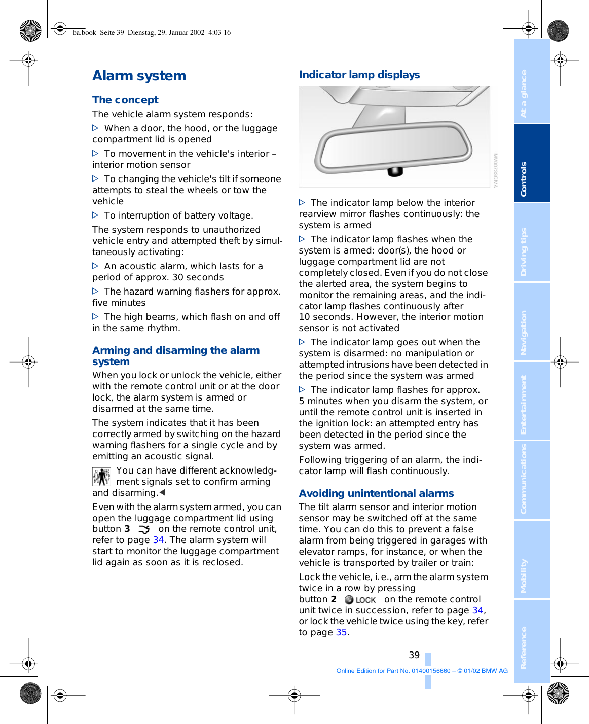 At a glanceControlsDriving tipsCommunications NavigationEntertainmentMobilityReference 39Alarm system The conceptThe vehicle alarm system responds: &gt;When a door, the hood, or the luggage compartment lid is opened &gt;To movement in the vehicle&apos;s interior – interior motion sensor &gt;To changing the vehicle&apos;s tilt if someone attempts to steal the wheels or tow the vehicle &gt;To interruption of battery voltage. The system responds to unauthorized vehicle entry and attempted theft by simul-taneously activating: &gt;An acoustic alarm, which lasts for a period of approx. 30 seconds &gt;The hazard warning flashers for approx. five minutes &gt;The high beams, which flash on and off in the same rhythm.Arming and disarming the alarm system When you lock or unlock the vehicle, either with the remote control unit or at the door lock, the alarm system is armed or disarmed at the same time. The system indicates that it has been correctly armed by switching on the hazard warning flashers for a single cycle and by emitting an acoustic signal.You can have different acknowledg-ment signals set to confirm arming and disarming.&lt; Even with the alarm system armed, you can open the luggage compartment lid using button 3on the remote control unit, refer to page 34. The alarm system will start to monitor the luggage compartment lid again as soon as it is reclosed. Indicator lamp displays&gt;The indicator lamp below the interior rearview mirror flashes continuously: the system is armed &gt;The indicator lamp flashes when the system is armed: door(s), the hood or luggage compartment lid are not completely closed. Even if you do not close the alerted area, the system begins to monitor the remaining areas, and the indi-cator lamp flashes continuously after 10 seconds. However, the interior motion sensor is not activated &gt;The indicator lamp goes out when the system is disarmed: no manipulation or attempted intrusions have been detected in the period since the system was armed &gt;The indicator lamp flashes for approx. 5 minutes when you disarm the system, or until the remote control unit is inserted in the ignition lock: an attempted entry has been detected in the period since the system was armed. Following triggering of an alarm, the indi-cator lamp will flash continuously. Avoiding unintentional alarms The tilt alarm sensor and interior motion sensor may be switched off at the same time. You can do this to prevent a false alarm from being triggered in garages with elevator ramps, for instance, or when the vehicle is transported by trailer or train: Lock the vehicle, i.e., arm the alarm system twice in a row by pressing button 2on the remote control unit twice in succession, refer to page 34, or lock the vehicle twice using the key, refer to page 35. ba.book  Seite 39  Dienstag, 29. Januar 2002  4:03 16Online Edition for Part No. 01400156660 – © 01/02 BMW AG