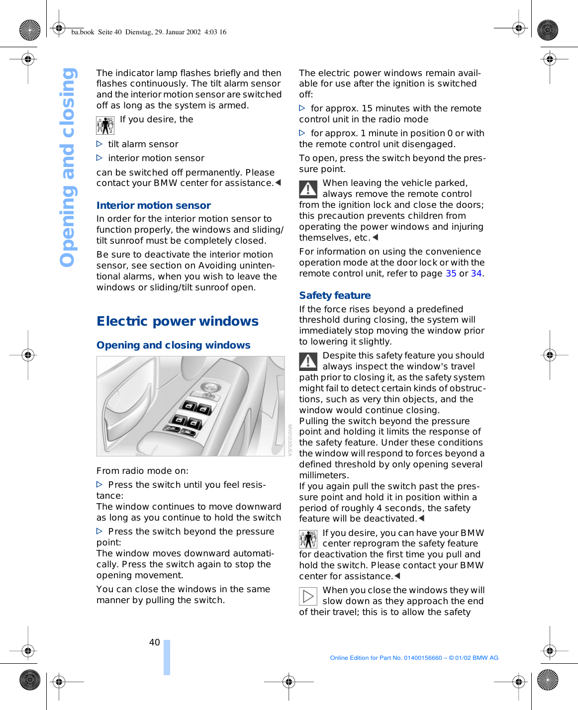 Opening and closing40The indicator lamp flashes briefly and then flashes continuously. The tilt alarm sensor and the interior motion sensor are switched off as long as the system is armed. If you desire, the &gt;tilt alarm sensor &gt;interior motion sensor can be switched off permanently. Please contact your BMW center for assistance.&lt; Interior motion sensor In order for the interior motion sensor to function properly, the windows and sliding/tilt sunroof must be completely closed. Be sure to deactivate the interior motion sensor, see section on Avoiding uninten-tional alarms, when you wish to leave the windows or sliding/tilt sunroof open. Electric power windows Opening and closing windowsFrom radio mode on: &gt;Press the switch until you feel resis-tance:The window continues to move downward as long as you continue to hold the switch &gt;Press the switch beyond the pressure point: The window moves downward automati-cally. Press the switch again to stop the opening movement. You can close the windows in the same manner by pulling the switch.The electric power windows remain avail-able for use after the ignition is switched off:&gt;for approx. 15 minutes with the remote control unit in the radio mode&gt;for approx. 1 minute in position 0 or with the remote control unit disengaged.To open, press the switch beyond the pres-sure point. When leaving the vehicle parked, always remove the remote control from the ignition lock and close the doors; this precaution prevents children from operating the power windows and injuring themselves, etc.&lt; For information on using the convenience operation mode at the door lock or with the remote control unit, refer to page 35 or 34. Safety featureIf the force rises beyond a predefined threshold during closing, the system will immediately stop moving the window prior to lowering it slightly. Despite this safety feature you should always inspect the window&apos;s travel path prior to closing it, as the safety system might fail to detect certain kinds of obstruc-tions, such as very thin objects, and the window would continue closing. Pulling the switch beyond the pressure point and holding it limits the response of the safety feature. Under these conditions the window will respond to forces beyond a defined threshold by only opening several millimeters. If you again pull the switch past the pres-sure point and hold it in position within a period of roughly 4 seconds, the safety feature will be deactivated.&lt; If you desire, you can have your BMW center reprogram the safety feature for deactivation the first time you pull and hold the switch. Please contact your BMW center for assistance.&lt; When you close the windows they will slow down as they approach the end of their travel; this is to allow the safety ba.book  Seite 40  Dienstag, 29. Januar 2002  4:03 16Online Edition for Part No. 01400156660 – © 01/02 BMW AG