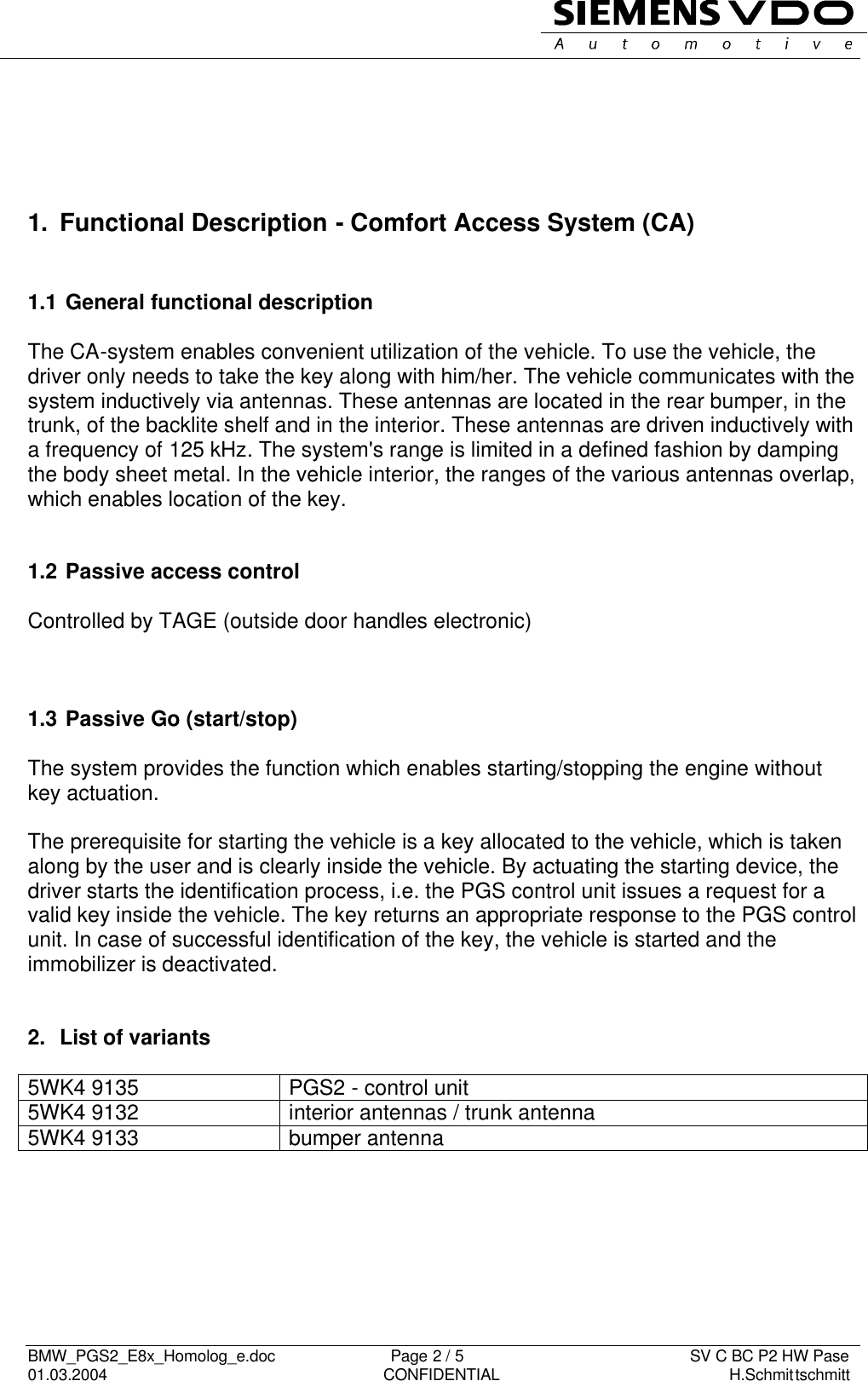   BMW_PGS2_E8x_Homolog_e.doc                          Page 2 / 5                                                   SV C BC P2 HW Pase 01.03.2004                                                               CONFIDENTIAL                                                    H.Schmittschmitt           1. Functional Description - Comfort Access System (CA)   1.1  General functional description  The CA-system enables convenient utilization of the vehicle. To use the vehicle, the driver only needs to take the key along with him/her. The vehicle communicates with the system inductively via antennas. These antennas are located in the rear bumper, in the trunk, of the backlite shelf and in the interior. These antennas are driven inductively with a frequency of 125 kHz. The system&apos;s range is limited in a defined fashion by damping the body sheet metal. In the vehicle interior, the ranges of the various antennas overlap, which enables location of the key.   1.2  Passive access control  Controlled by TAGE (outside door handles electronic)    1.3  Passive Go (start/stop)   The system provides the function which enables starting/stopping the engine without key actuation.  The prerequisite for starting the vehicle is a key allocated to the vehicle, which is taken along by the user and is clearly inside the vehicle. By actuating the starting device, the driver starts the identification process, i.e. the PGS control unit issues a request for a valid key inside the vehicle. The key returns an appropriate response to the PGS control unit. In case of successful identification of the key, the vehicle is started and the immobilizer is deactivated.   2.  List of variants  5WK4 9135  PGS2 - control unit  5WK4 9132  interior antennas / trunk antenna 5WK4 9133  bumper antenna         