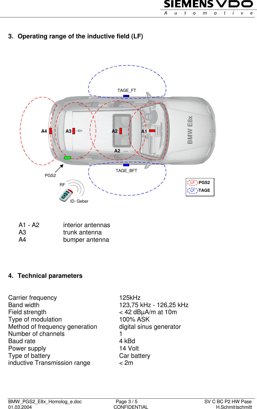   BMW_PGS2_E8x_Homolog_e.doc                          Page 3 / 5                                                   SV C BC P2 HW Pase 01.03.2004                                                               CONFIDENTIAL                                                    H.Schmittschmitt     A1A2A3A4TAGE_FTTAGE_BFTPGS2 BMW E8xA2LFLFPGS2TAGERFID- Geber  3.  Operating range of the inductive field (LF)                          A1 - A2  interior antennas A3  trunk antenna A4  bumper antenna     4.  Technical parameters   Carrier frequency  125kHz Band width  123,75 kHz - 126,25 kHz Field strength  &lt; 42 dBµA/m at 10m Type of modulation  100% ASK  Method of frequency generation  digital sinus generator Number of channels  1 Baud rate 4 kBd Power supply  14 Volt Type of battery  Car battery  inductive Transmission range  &lt; 2m     