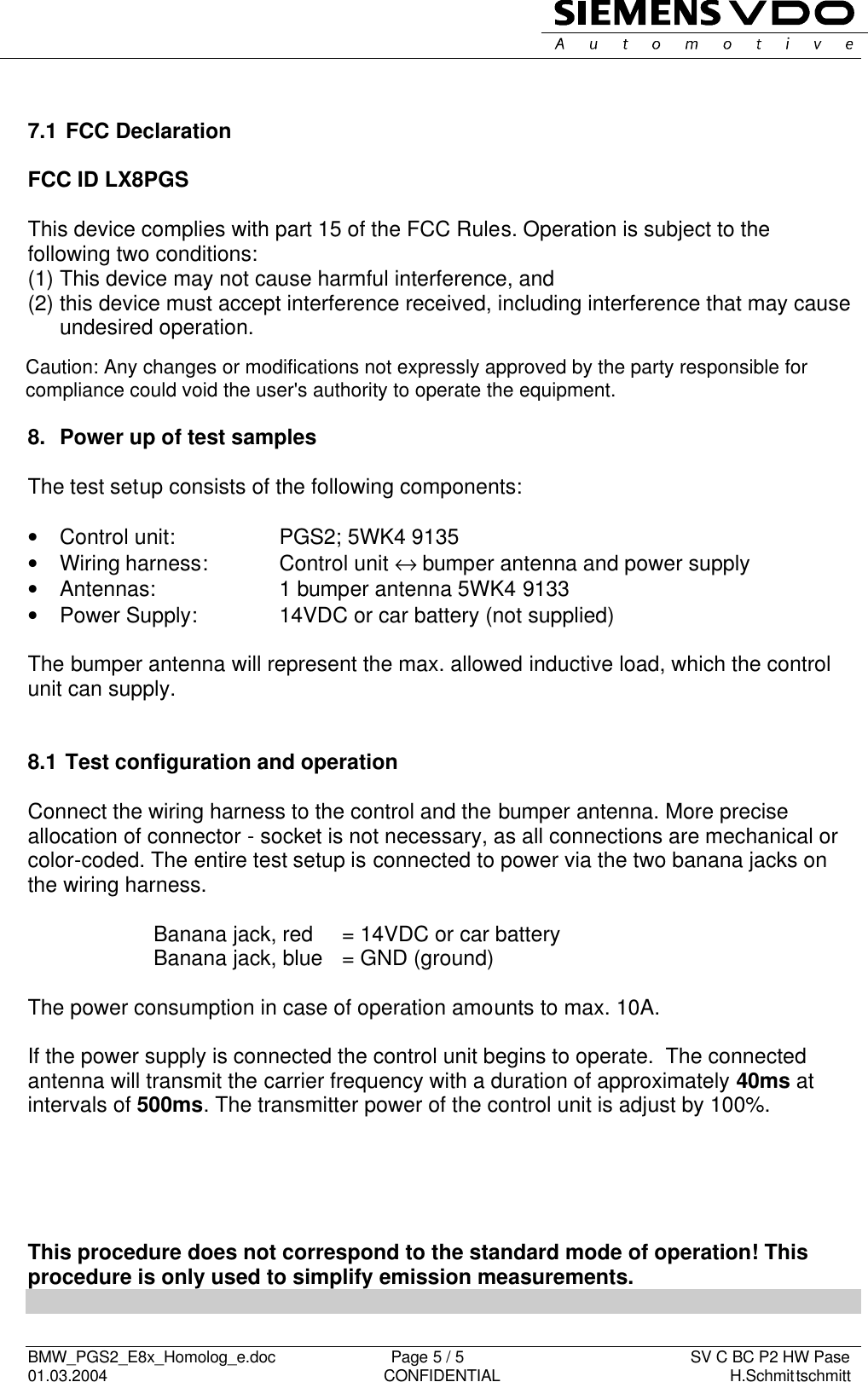   BMW_PGS2_E8x_Homolog_e.doc                          Page 5 / 5                                                   SV C BC P2 HW Pase 01.03.2004                                                               CONFIDENTIAL                                                    H.Schmittschmitt       7.1  FCC Declaration  FCC ID LX8PGS This device complies with part 15 of the FCC Rules. Operation is subject to the following two conditions: (1) This device may not cause harmful interference, and (2) this device must accept interference received, including interference that may cause undesired operation.    8.  Power up of test samples  The test setup consists of the following components:  • Control unit:    PGS2; 5WK4 9135 • Wiring harness:    Control unit ↔ bumper antenna and power supply •  Antennas:    1 bumper antenna 5WK4 9133 •  Power Supply:     14VDC or car battery (not supplied)  The bumper antenna will represent the max. allowed inductive load, which the control unit can supply.   8.1  Test configuration and operation  Connect the wiring harness to the control and the bumper antenna. More precise allocation of connector - socket is not necessary, as all connections are mechanical or color-coded. The entire test setup is connected to power via the two banana jacks on the wiring harness.       Banana jack, red   = 14VDC or car battery     Banana jack, blue   = GND (ground)  The power consumption in case of operation amounts to max. 10A.  If the power supply is connected the control unit begins to operate.  The connected antenna will transmit the carrier frequency with a duration of approximately 40ms at intervals of 500ms. The transmitter power of the control unit is adjust by 100%.       This procedure does not correspond to the standard mode of operation! This procedure is only used to simplify emission measurements.  Caution: Any changes or modifications not expressly approved by the party responsible forcompliance could void the user&apos;s authority to operate the equipment.