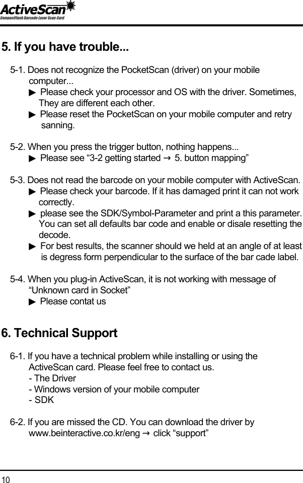 5. If you have trouble...5-1. Does not recognize the PocketScan (driver) on your mobile computer...  ▶Please check your processor and OS with the driver. Sometimes, They are different each other.▶Please reset the PocketScan on your mobile computer and retry s a n n i n g .5-2. When you press the trigger button, nothing happens...▶Please see &ldquo;3-2 getting started &rarr;5. button mapping&rdquo;5-3. Does not read the barcode on your mobile computer with ActiveScan.▶Please check your barcode. If it has damaged print it can not work c o r r e c t l y .▶please see the SDK/Symbol-Parameter and print a this parameter.You can set all defaults bar code and enable or disale resetting thed e c o d e .▶For best results, the scanner should we held at an angle of at leastis degress form perpendicular to the surface of the bar cade label.5-4. When you plug-in ActiveScan, it is not working with message of &ldquo;Unknown card in Socket&rdquo; ▶Please contat us6. Technical Support6-1. If you have a technical problem while installing or using the ActiveScan card. Please feel free to contact us.- The Driver- Windows version of your mobile computer- SDK6-2. If you are missed the CD. You can download the driver by www.beinteractive.co.kr/eng &rarr;click &ldquo;support&rdquo;1 0