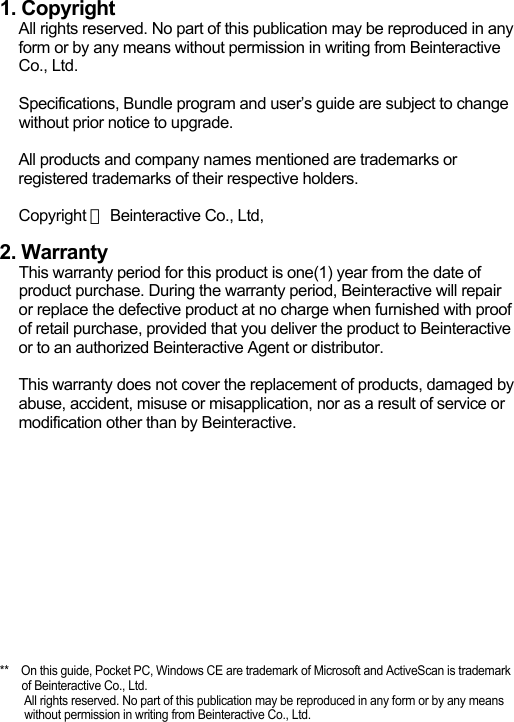 1. CopyrightAll rights reserved. No part of this publication may be reproduced in any form or by any means without permission in writing from Beinteractive Co., Ltd.Specifications, Bundle program and user&rsquo;s guide are subject to change without prior notice to upgrade.All products and company names mentioned are trademarks or registered trademarks of their respective holders.Copyright ⓒBeinteractive Co., Ltd, 2. WarrantyThis warranty period for this product is one(1) year from the date of product purchase. During the warranty period, Beinteractive will repair or replace the defective product at no charge when furnished with proof of retail purchase, provided that you deliver the product to Beinteractive or to an authorized Beinteractive Agent or distributor.This warranty does not cover the replacement of products, damaged by abuse, accident, misuse or misapplication, nor as a result of service or modification other than by Beinteractive. **    On this guide, Pocket PC, Windows CE are trademark of Microsoft and ActiveScan is trademark of Beinteractive Co., Ltd.All rights reserved. No part of this publication may be reproduced in any form or by any means without permission in writing from Beinteractive Co., Ltd.