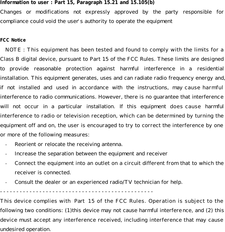    Information to user : Part 15, Paragraph 15.21 and 15.105(b) Changes or modifications not expressly approved by the party responsible for compliance could void the user&rsquo;s authority to operate the equipment  FCC Notice NOTE : This equipment has been tested and found to comply with the limits for a Class B digital device, pursuant to Part 15 of the FCC Rules. These limits are designed to provide reasonable protection against harmful interference in a residential installation. This equipment generates, uses and can radiate radio frequency energy and, if not installed and used in accordance with the instructions, may cause harmful interference to radio communications. However, there is no guarantee that interference will not occur in a particular installation. If this equipment does cause harmful interference to radio or television reception, which can be determined by turning the equipment off and on, the user is encouraged to try to correct the interference by one or more of the following measures: - Reorient or relocate the receiving antenna. - Increase the separation between the equipment and receiver - Connect the equipment into an outlet on a circuit different from that to which the receiver is connected. - Consult the dealer or an experienced radio/TV technician for help. ----------------------------------------------- This device complies with Part 15 of the FCC Rules. Operation is subject to the following two conditions: (1)this device may not cause harmful interference, and (2) this device must accept any interference received, including interference that may cause undesired operation.  