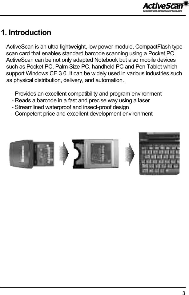 1. IntroductionActiveScan is an ultra-lightweight, low power module, CompactFlash type scan card that enables standard barcode scanning using a Pocket PC. ActiveScan can be not only adapted Notebook but also mobile devices such as Pocket PC, Palm Size PC, handheld PC and Pen Tablet which support Windows CE 3.0. It can be widely used in various industries such as physical distribution, delivery, and automation.- Provides an excellent compatibility and program environment- Reads a barcode in a fast and precise way using a laser- Streamlined waterproof and insect-proof design- Competent price and excellent development environment3  