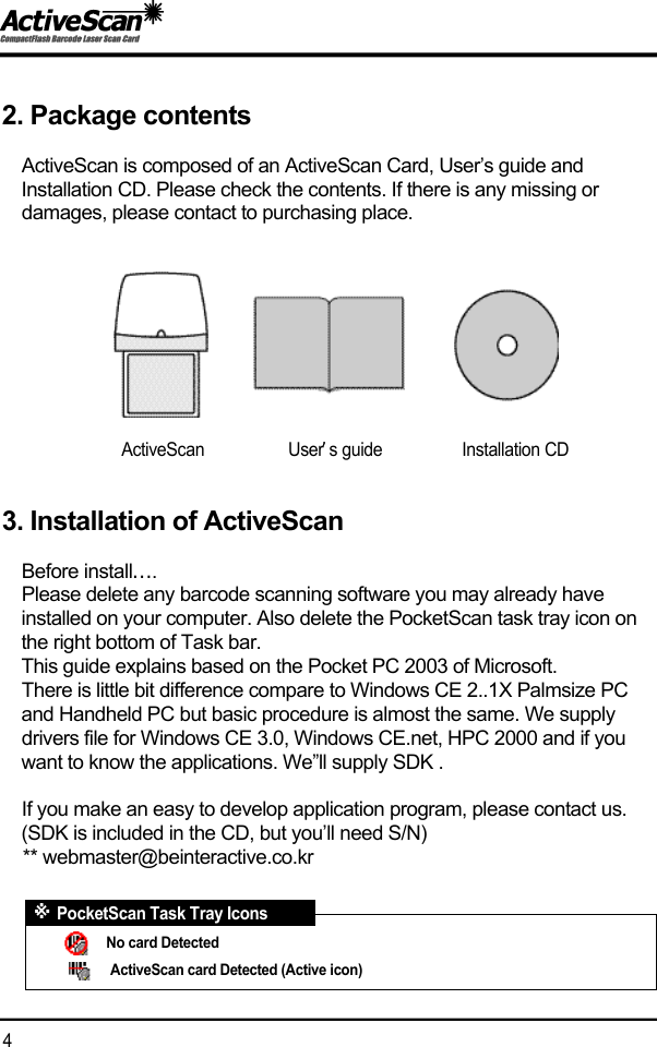 2. Package contentsActiveScan is composed of an ActiveScan Card, User&rsquo;s guide and Installation CD. Please check the contents. If there is any missing or damages, please contact to purchasing place.3. Installation of ActiveScanBefore install&hellip;.Please delete any barcode scanning software you may already have installed on your computer. Also delete the PocketScan task tray icon on the right bottom of Task bar.This guide explains based on the Pocket PC 2003 of Microsoft.  There is little bit difference compare to Windows CE 2..1X Palmsize PC and Handheld PC but basic procedure is almost the same. We supply drivers file for Windows CE 3.0, Windows CE.net, HPC 2000 and if you want to know the applications. We&rdquo;ll supply SDK . If you make an easy to develop application program, please contact us.(SDK is included in the CD, but you&rsquo;ll need S/N)** webmaster@beinteractive.co.kr                                               4  ActiveScan                   User&rsquo;s guide                  Installation CDNo card DetectedActiveScan card Detected (Active icon)※PocketScan Task Tray Icons