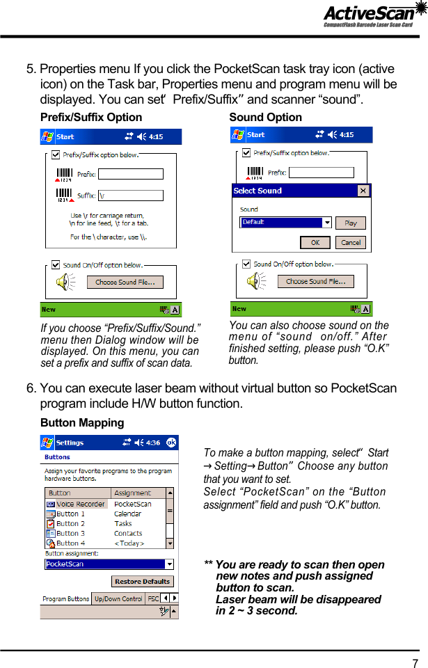 5. Properties menu If you click the PocketScan task tray icon (active icon) on the Task bar, Properties menu and program menu will be displayed. You can set &ldquo;P r e f i x / S u f f i x &rdquo;and scanner &ldquo;sound&rdquo;.6. You can execute laser beam without virtual button so PocketScan program include H/W button function.To make a button mapping, select &ldquo;S t a r t&rarr;S e t t i n g&rarr;B u t t o n&rdquo;Choose any buttonthat you want to set.Select &ldquo;PocketScan&rdquo; on the &ldquo;Buttonassignment&rdquo; field and push &ldquo;O.K&rdquo; button.** You are ready to scan then open new notes and push assigned button to scan.Laser beam will be disappeared in 2 ~ 3 second.7If you choose &ldquo;Prefix/Suffix/Sound.&rdquo;menu then Dialog window will bedisplayed. On this menu, you canset a prefix and suffix of scan data.You can also choose sound on themenu of &ldquo;sound  on/off.&rdquo; Afterfinished setting, please push &ldquo;O.K&rdquo;b u t t o n .Prefix/Suffix Option                              Sound OptionButton Mapping