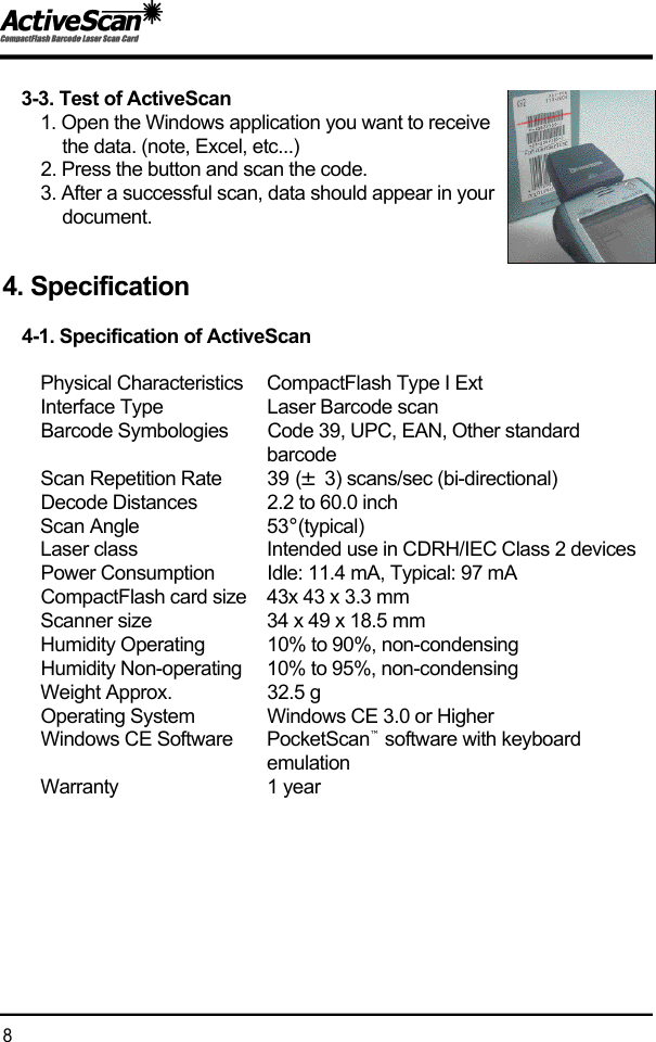 3-3. Test of ActiveScan1. Open the Windows application you want to receive the data. (note, Excel, etc...) 2. Press the button and scan the code.3. After a successful scan, data should appear in your d o c u m e n t .4. Specification4-1. Specification of ActiveScanPhysical Characteristics CompactFlash Type I ExtInterface Type Laser Barcode scanBarcode Symbologies Code 39, UPC, EAN, Other standard b a r c o d eScan Repetition Rate 39 (&plusmn;3) scans/sec (bi-directional)Decode Distances 2.2 to 60.0 inchScan Angle 5 3&deg;( t y p i c a l )Laser class Intended use in CDRH/IEC Class 2 devicesPower Consumption Idle: 11.4 mA, Typical: 97 mACompactFlash card size 43x 43 x 3.3 mmScanner size 34 x 49 x 18.5 mmHumidity Operating 10% to 90%, non-condensingHumidity Non-operating 10% to 95%, non-condensingWeight Approx.  32.5 gOperating System Windows CE 3.0 or HigherWindows CE Software P o c k e t S c a n &trade;software with keyboard e m u l a t i o nW a r r a n t y 1 year8