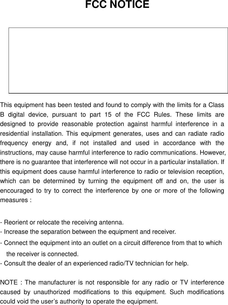 FCC NOTICE   THIS DEVICE COMPLIES WITH PART 15 OF THE FCC RULES. OPERATION IS SUBJECT TO THE FOLLOWING TWO CONDITION: (1) THIS DEVICE MAY NOT CAUSE HARMFUL INTERFERENCE, AND (2) THIS DEVICE MUST ACCEPT ANY INTERFERENCE RECEIVED,   INCLUDING INTERFERENCE THAT MAY CAUSE UNDERSIRED OPERATION.  This equipment has been tested and found to comply with the limits for a Class B digital device, pursuant to part 15 of the FCC Rules. These limits are designed to provide reasonable protection against harmful interference in a residential installation. This equipment generates, uses and can radiate radio frequency energy and, if not installed and used in accordance with the instructions, may cause harmful interference to radio communications. However, there is no guarantee that interference will not occur in a particular installation. If this equipment does cause harmful interference to radio or television reception, which can be determined by turning the equipment off and on, the user is encouraged to try to correct the interference by one or more of the following measures :    - Reorient or relocate the receiving antenna.   - Increase the separation between the equipment and receiver.   - Connect the equipment into an outlet on a circuit difference from that to which       the receiver is connected.   - Consult the dealer of an experienced radio/TV technician for help.    NOTE : The manufacturer is not responsible for any radio or TV interference caused by unauthorized modifications to this equipment. Such modifications could void the user’s authority to operate the equipment.    