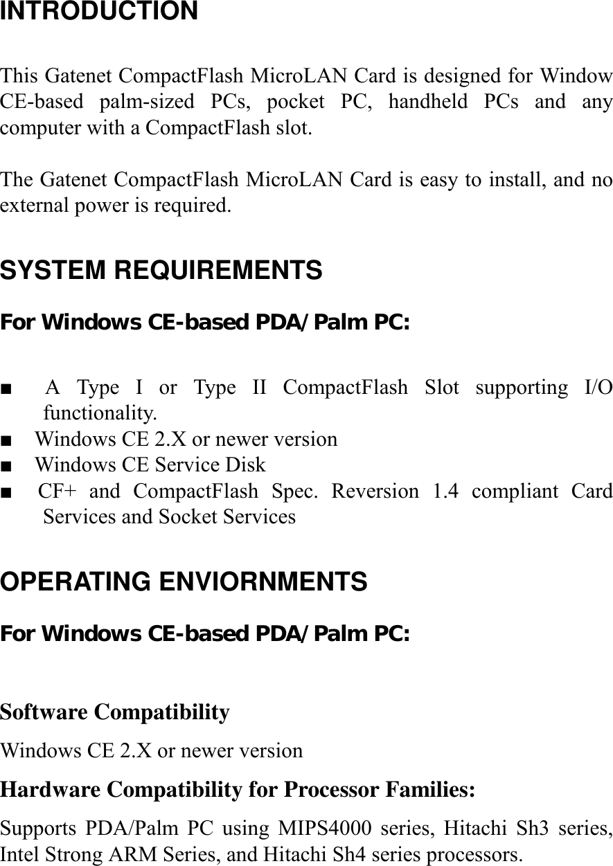 INTRODUCTION  This Gatenet CompactFlash MicroLAN Card is designed for Window CE-based palm-sized PCs, pocket PC, handheld PCs and any computer with a CompactFlash slot.  The Gatenet CompactFlash MicroLAN Card is easy to install, and no external power is required.  SYSTEM REQUIREMENTS For Windows CE-based PDA/Palm PC:  ■  A Type I or Type II CompactFlash Slot supporting I/O functionality. ■    Windows CE 2.X or newer version ■    Windows CE Service Disk ■  CF+ and CompactFlash Spec. Reversion 1.4 compliant Card Services and Socket Services  OPERATING ENVIORNMENTS For Windows CE-based PDA/Palm PC:  Software Compatibility Windows CE 2.X or newer version Hardware Compatibility for Processor Families: Supports PDA/Palm PC using MIPS4000 series, Hitachi Sh3 series, Intel Strong ARM Series, and Hitachi Sh4 series processors.   