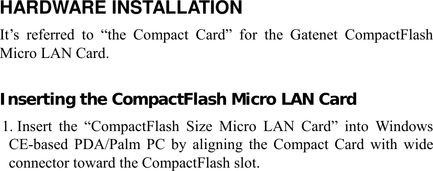 HARDWARE INSTALLATION It’s referred to “the Compact Card” for the Gatenet CompactFlash Micro LAN Card.  Inserting the CompactFlash Micro LAN Card 1. Insert the “CompactFlash Size Micro LAN Card” into Windows CE-based PDA/Palm PC by aligning the Compact Card with wide connector toward the CompactFlash slot.                          