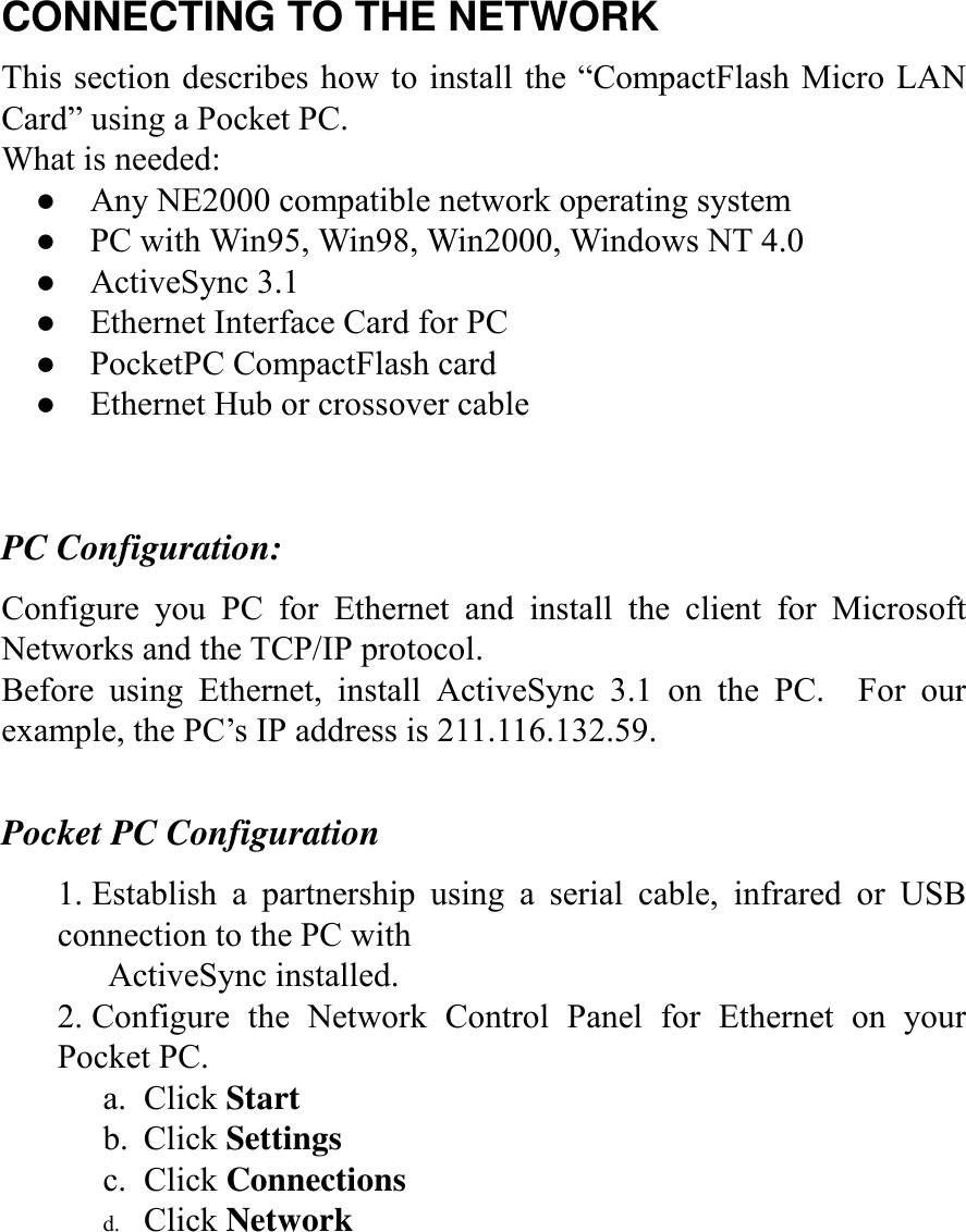 CONNECTING TO THE NETWORK This section describes how to install the “CompactFlash Micro LAN Card” using a Pocket PC.   What is needed: ●    Any NE2000 compatible network operating system ●    PC with Win95, Win98, Win2000, Windows NT 4.0 ●  ActiveSync 3.1 ●    Ethernet Interface Card for PC ●  PocketPC CompactFlash card ●    Ethernet Hub or crossover cable   PC Configuration: Configure you PC for Ethernet and install the client for Microsoft Networks and the TCP/IP protocol. Before using Ethernet, install ActiveSync 3.1 on the PC.  For our example, the PC’s IP address is 211.116.132.59.  Pocket PC Configuration 1. Establish a partnership using a serial cable, infrared or USB connection to the PC with         ActiveSync installed. 2. Configure the Network Control Panel for Ethernet on your Pocket PC. a. Click Start b. Click Settings c. Click Connections d.  Click Network      