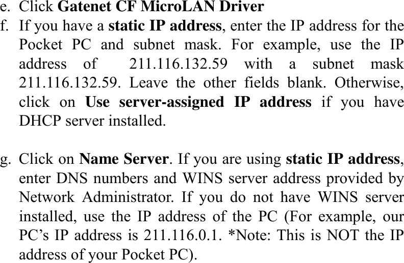 e. Click Gatenet CF MicroLAN Driver f.  If you have a static IP address, enter the IP address for the Pocket PC and subnet mask. For example, use the IP address of  211.116.132.59 with a subnet mask 211.116.132.59. Leave the other fields blank. Otherwise, click on Use server-assigned IP address if you have DHCP server installed.  g. Click on Name Server. If you are using static IP address, enter DNS numbers and WINS server address provided by Network Administrator. If you do not have WINS server installed, use the IP address of the PC (For example, our PC’s IP address is 211.116.0.1. *Note: This is NOT the IP address of your Pocket PC).                     