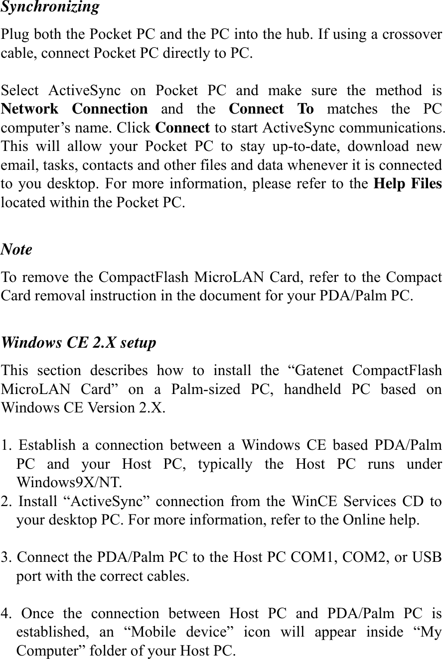 Synchronizing Plug both the Pocket PC and the PC into the hub. If using a crossover cable, connect Pocket PC directly to PC.  Select ActiveSync on Pocket PC and make sure the method is Network Connection and the Connect To matches the PC computer’s name. Click Connect to start ActiveSync communications. This will allow your Pocket PC to stay up-to-date, download new email, tasks, contacts and other files and data whenever it is connected to you desktop. For more information, please refer to the Help Files located within the Pocket PC.  Note To remove the CompactFlash MicroLAN Card, refer to the Compact Card removal instruction in the document for your PDA/Palm PC.  Windows CE 2.X setup This section describes how to install the “Gatenet CompactFlash MicroLAN Card” on a Palm-sized PC, handheld PC based on Windows CE Version 2.X.  1. Establish a connection between a Windows CE based PDA/Palm PC and your Host PC, typically the Host PC runs under Windows9X/NT. 2. Install “ActiveSync” connection from the WinCE Services CD to your desktop PC. For more information, refer to the Online help.  3. Connect the PDA/Palm PC to the Host PC COM1, COM2, or USB port with the correct cables.  4. Once the connection between Host PC and PDA/Palm PC is established, an “Mobile device” icon will appear inside “My Computer” folder of your Host PC. 