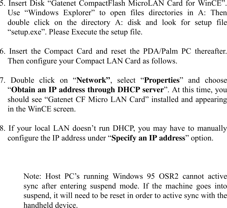  5. Insert Disk “Gatenet CompactFlash MicroLAN Card for WinCE”. Use “Windows Explorer” to open files directories in A: Then double click on the directory A: disk and look for setup file “setup.exe”. Please Execute the setup file.  6. Insert the Compact Card and reset the PDA/Palm PC thereafter. Then configure your Compact LAN Card as follows.  7. Double click on “Network”, select “Properties” and choose “Obtain an IP address through DHCP server”. At this time, you should see “Gatenet CF Micro LAN Card” installed and appearing in the WinCE screen.  8. If your local LAN doesn’t run DHCP, you may have to manually configure the IP address under “Specify an IP address” option.    Note: Host PC’s running Windows 95 OSR2 cannot active sync after entering suspend mode. If the machine goes into suspend, it will need to be reset in order to active sync with the handheld device.       