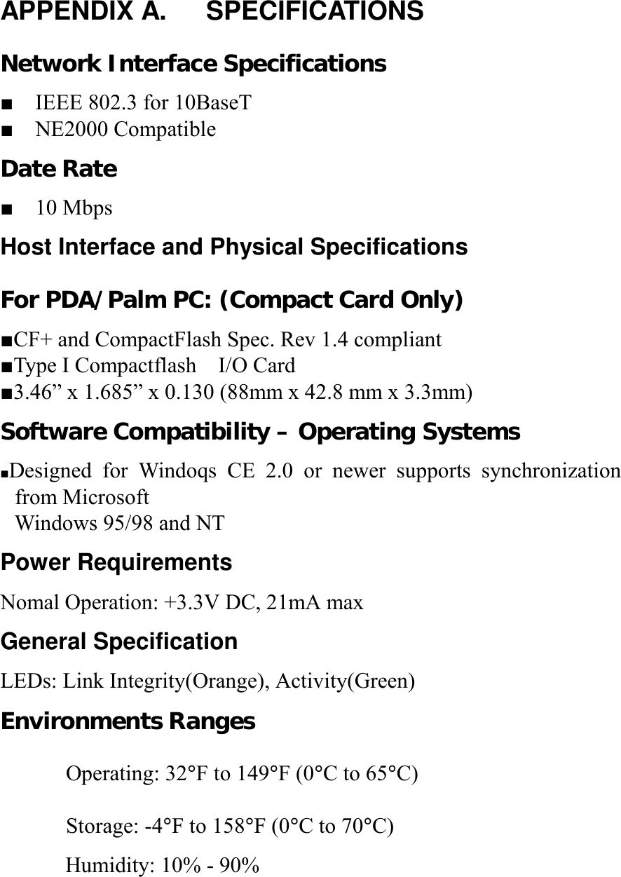 APPENDIX A.   SPECIFICATIONS Network Interface Specifications ■    IEEE 802.3 for 10BaseT ■  NE2000 Compatible Date Rate ■  10 Mbps Host Interface and Physical Specifications For PDA/Palm PC: (Compact Card Only) ■CF+ and CompactFlash Spec. Rev 1.4 compliant ■Type I Compactflash    I/O Card ■3.46” x 1.685” x 0.130 (88mm x 42.8 mm x 3.3mm) Software Compatibility – Operating Systems ■Designed for Windoqs CE 2.0 or newer supports synchronization from Microsoft   Windows 95/98 and NT Power Requirements Nomal Operation: +3.3V DC, 21mA max General Specification LEDs: Link Integrity(Orange), Activity(Green) Environments Ranges Operating: 32°F to 149°F (0°C to 65°C) Storage: -4°F to 158°F (0°C to 70°C)       Humidity: 10% - 90%   