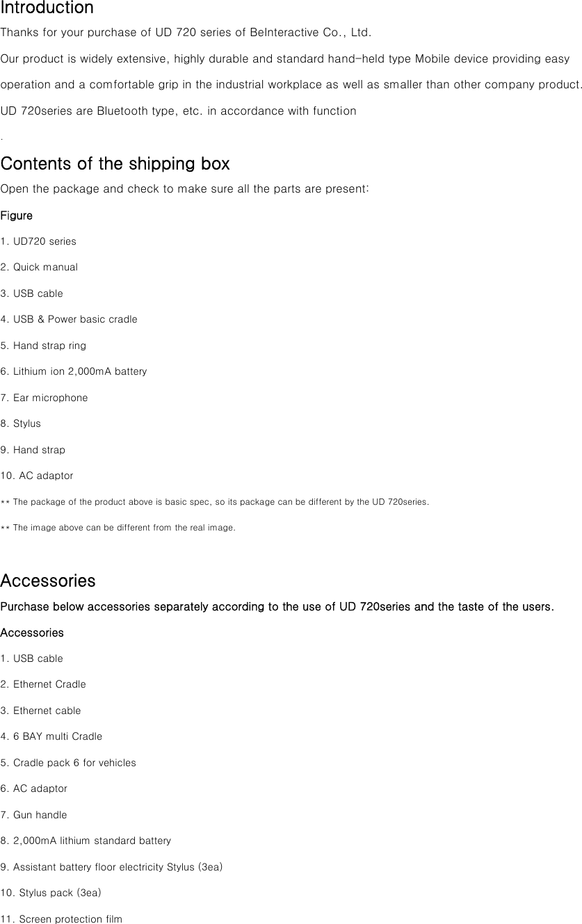 Introduction Thanks for your purchase of UD 720 series of BeInteractive Co., Ltd. Our product is widely extensive, highly durable and standard hand-held type Mobile device providing easy operation and a comfortable grip in the industrial workplace as well as smaller than other company product. UD 720series are Bluetooth type, etc. in accordance with function . Contents of the shipping box Open the package and check to make sure all the parts are present: Figure 1. UD720 series 2. Quick manual 3. USB cable   4. USB &amp; Power basic cradle 5. Hand strap ring 6. Lithium ion 2,000mA battery 7. Ear microphone   8. Stylus 9. Hand strap   10. AC adaptor ** The package of the product above is basic spec, so its package can be different by the UD 720series. ** The image above can be different from the real image.  Accessories Purchase below accessories separately according to the use of UD 720series and the taste of the users. Accessories   1. USB cable 2. Ethernet Cradle 3. Ethernet cable 4. 6 BAY multi Cradle 5. Cradle pack 6 for vehicles 6. AC adaptor 7. Gun handle 8. 2,000mA lithium standard battery 9. Assistant battery floor electricity Stylus (3ea) 10. Stylus pack (3ea) 11. Screen protection film 
