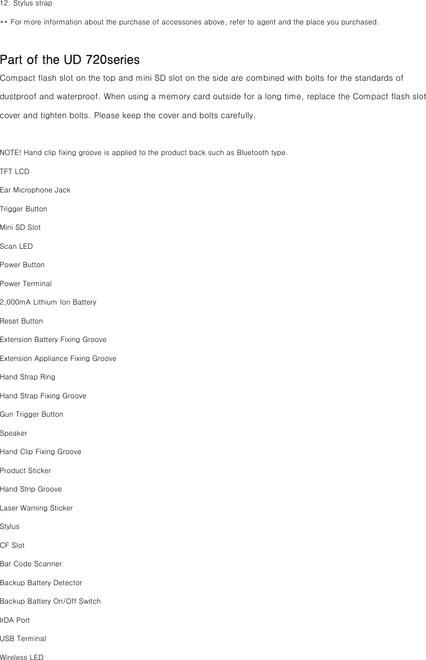 12. Stylus strap ** For more information about the purchase of accessories above, refer to agent and the place you purchased.   Part of the UD 720series Compact flash slot on the top and mini SD slot on the side are combined with bolts for the standards of dustproof and waterproof. When using a memory card outside for a long time, replace the Compact flash slot cover and tighten bolts. Please keep the cover and bolts carefully.  NOTE! Hand clip fixing groove is applied to the product back such as Bluetooth type. TFT LCD Ear Microphone Jack Trigger Button Mini SD Slot Scan LED Power Button Power Terminal 2,000mA Lithium Ion Battery Reset Button Extension Battery Fixing Groove Extension Appliance Fixing Groove Hand Strap Ring Hand Strap Fixing Groove Gun Trigger Button Speaker Hand Clip Fixing Groove Product Sticker Hand Strip Groove Laser Warning Sticker Stylus CF Slot Bar Code Scanner Backup Battery Detector Backup Battery On/Off Switch IrDA Port USB Terminal Wireless LED 
