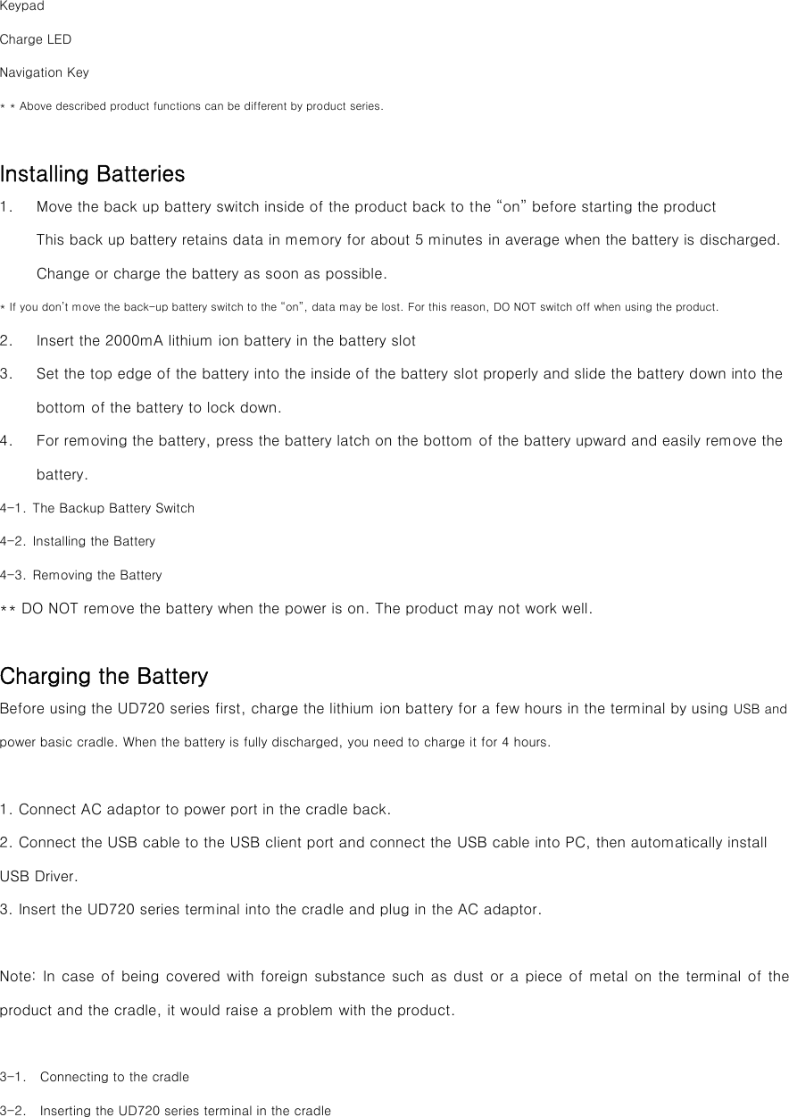 Keypad Charge LED Navigation Key * * Above described product functions can be different by product series.  Installing Batteries 1. Move the back up battery switch inside of the product back to the “on” before starting the product   This back up battery retains data in memory for about 5 minutes in average when the battery is discharged. Change or charge the battery as soon as possible. * If you don’t move the back-up battery switch to the “on”, data may be lost. For this reason, DO NOT switch off when using the product. 2. Insert the 2000mA lithium ion battery in the battery slot   3. Set the top edge of the battery into the inside of the battery slot properly and slide the battery down into the bottom of the battery to lock down.   4. For removing the battery, press the battery latch on the bottom of the battery upward and easily remove the battery.   4-1. The Backup Battery Switch 4-2. Installing the Battery 4-3. Removing the Battery ** DO NOT remove the battery when the power is on. The product may not work well.  Charging the Battery Before using the UD720 series first, charge the lithium ion battery for a few hours in the terminal by using USB and power basic cradle. When the battery is fully discharged, you need to charge it for 4 hours.  1. Connect AC adaptor to power port in the cradle back.   2. Connect the USB cable to the USB client port and connect the USB cable into PC, then automatically install USB Driver. 3. Insert the UD720 series terminal into the cradle and plug in the AC adaptor.  Note: In case of being covered with foreign substance  such  as dust or a piece of metal on the terminal of the product and the cradle, it would raise a problem with the product.    3-1.    Connecting to the cradle 3-2.    Inserting the UD720 series terminal in the cradle   