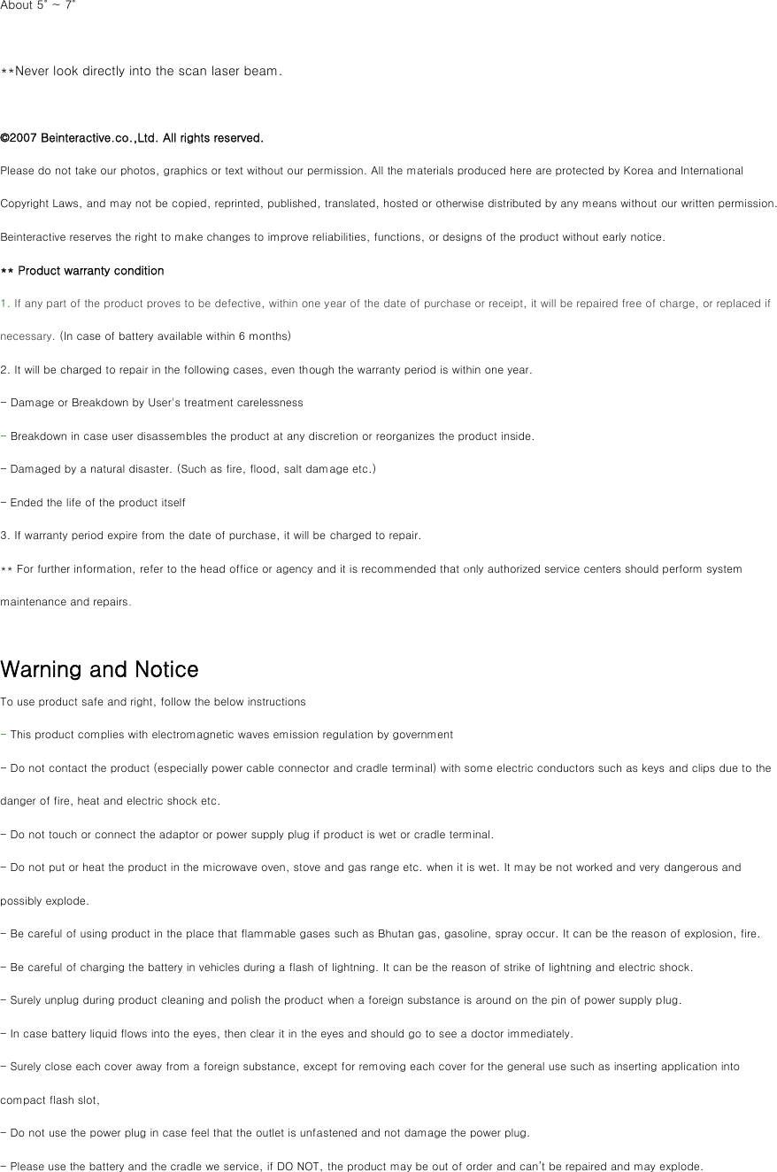 About 5˚ ~ 7˚  **Never look directly into the scan laser beam.  ©2007 Beinteractive.co.,Ltd. All rights reserved. Please do not take our photos, graphics or text without our permission. All the materials produced here are protected by Korea and International Copyright Laws, and may not be copied, reprinted, published, translated, hosted or otherwise distributed by any means without our written permission. Beinteractive reserves the right to make changes to improve reliabilities, functions, or designs of the product without early notice. ** Product warranty condition 1. If any part of the product proves to be defective, within one year of the date of purchase or receipt, it will be repaired free of charge, or replaced if necessary. (In case of battery available within 6 months) 2. It will be charged to repair in the following cases, even though the warranty period is within one year. - Damage or Breakdown by User&apos;s treatment carelessness   - Breakdown in case user disassembles the product at any discretion or reorganizes the product inside. - Damaged by a natural disaster. (Such as fire, flood, salt damage etc.) - Ended the life of the product itself 3. If warranty period expire from the date of purchase, it will be charged to repair. ** For further information, refer to the head office or agency and it is recommended that only authorized service centers should perform system maintenance and repairs.  Warning and Notice To use product safe and right, follow the below instructions - This product complies with electromagnetic waves emission regulation by government   - Do not contact the product (especially power cable connector and cradle terminal) with some electric conductors such as keys and clips due to the danger of fire, heat and electric shock etc. - Do not touch or connect the adaptor or power supply plug if product is wet or cradle terminal. - Do not put or heat the product in the microwave oven, stove and gas range etc. when it is wet. It may be not worked and very dangerous and possibly explode.   - Be careful of using product in the place that flammable gases such as Bhutan gas, gasoline, spray occur. It can be the reason of explosion, fire.   - Be careful of charging the battery in vehicles during a flash of lightning. It can be the reason of strike of lightning and electric shock. - Surely unplug during product cleaning and polish the product when a foreign substance is around on the pin of power supply plug. - In case battery liquid flows into the eyes, then clear it in the eyes and should go to see a doctor immediately. - Surely close each cover away from a foreign substance, except for removing each cover for the general use such as inserting application into compact flash slot, - Do not use the power plug in case feel that the outlet is unfastened and not damage the power plug.   - Please use the battery and the cradle we service, if DO NOT, the product may be out of order and can’t be repaired and may explode.   