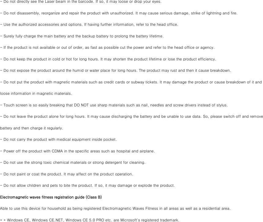 - Do not directly see the Laser beam in the barcode. If so, it may loose or drop your eyes. - Do not disassembly, reorganize and repair the product with unauthorized. It may cause serious damage, strike of lightning and fire. - Use the authorized accessories and options. If having further information, refer to the head office. - Surely fully charge the main battery and the backup battery to prolong the battery lifetime. - If the product is not available or out of order, as fast as possible cut the power and refer to the head office or agency. - Do not keep the product in cold or hot for long hours. It may shorten the product lifetime or lose the product efficiency. - Do not expose the product around the humid or water place for long hours. The product may rust and then it cause breakdown.   - Do not put the product with magnetic materials such as credit cards or subway tickets. It may damage the product or cause breakdown of it and loose information in magnetic materials. - Touch screen is so easily breaking that DO NOT use sharp materials such as nail, needles and screw drivers instead of stylus. - Do not leave the product alone for long hours. It may cause discharging the battery and be unable to use data. So, please switch off and remove battery and then charge it regularly. - Do not carry the product with medical equipment inside pocket. - Power off the product with CDMA in the specific areas such as hospital and airplane. - Do not use the strong toxic chemical materials or strong detergent for cleaning.   - Do not paint or coat the product. It may affect on the product operation.   - Do not allow children and pets to bite the product. If so, it may damage or explode the product.    　 Electromagnetic waves fitness registration guide (Class B) Able to use this device for household as being registered Electromagnetic Waves Fitness in all areas as well as a residential area. * * Windows CE, Windows CE.NET, Windows CE 5.0 PRO etc. are Microsoft&apos;s registered trademark. 